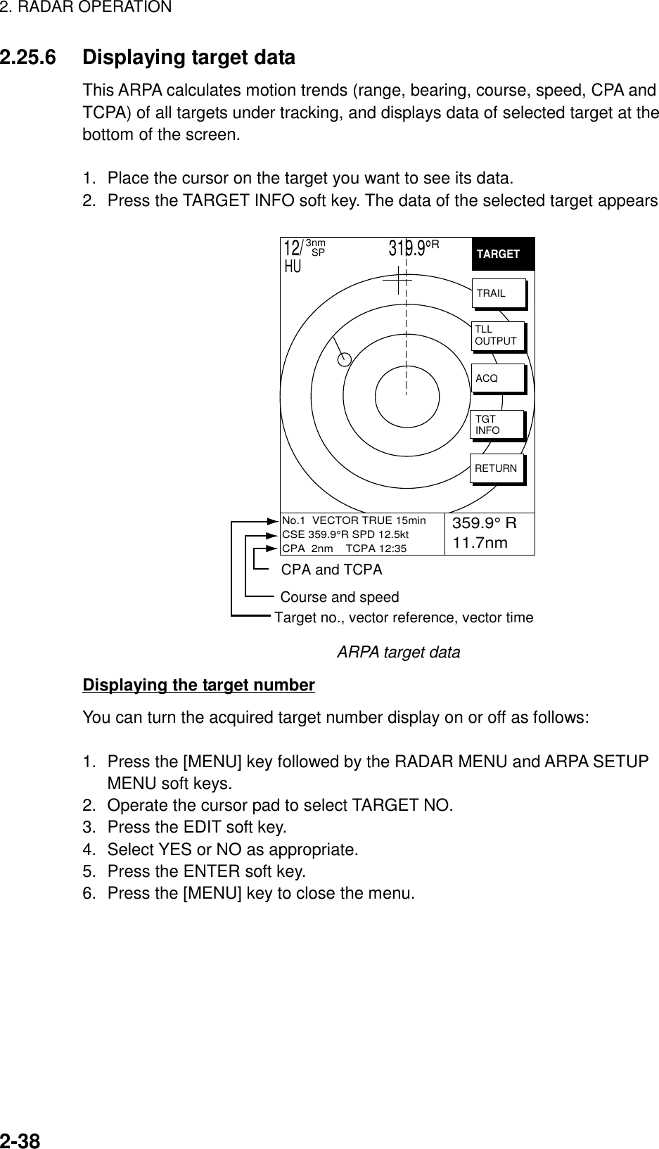 2. RADAR OPERATION2-382.25.6 Displaying target dataThis ARPA calculates motion trends (range, bearing, course, speed, CPA andTCPA) of all targets under tracking, and displays data of selected target at thebottom of the screen.1. Place the cursor on the target you want to see its data.2. Press the TARGET INFO soft key. The data of the selected target appears 359.9° R 11.7nmVRM.125nm.032nmEBL 19.9TNo.1  VECTOR TRUE 15minCSE 359.9°R SPD 12.5ktCPA  2nm    TCPA 12:35TARGETTRAILTLLOUTPUTACQTGTINFORETURN12/                     319.9°R3nm  SPHUCPA and TCPACourse and speedTarget no., vector reference, vector timeARPA target dataDisplaying the target numberYou can turn the acquired target number display on or off as follows:1. Press the [MENU] key followed by the RADAR MENU and ARPA SETUPMENU soft keys.2. Operate the cursor pad to select TARGET NO.3. Press the EDIT soft key.4. Select YES or NO as appropriate.5. Press the ENTER soft key.6. Press the [MENU] key to close the menu.