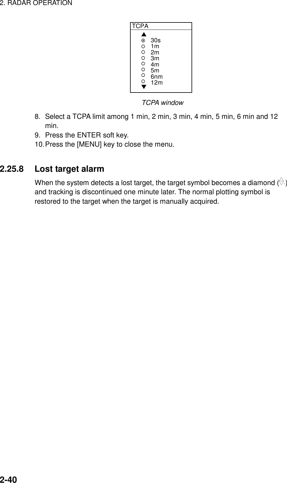 2. RADAR OPERATION2-40TCPA▲▼30s1m2m3m4m5m6nm12mTCPA window8. Select a TCPA limit among 1 min, 2 min, 3 min, 4 min, 5 min, 6 min and 12min.9. Press the ENTER soft key.10.Press the [MENU] key to close the menu.2.25.8 Lost target alarmWhen the system detects a lost target, the target symbol becomes a diamond (1)and tracking is discontinued one minute later. The normal plotting symbol isrestored to the target when the target is manually acquired.