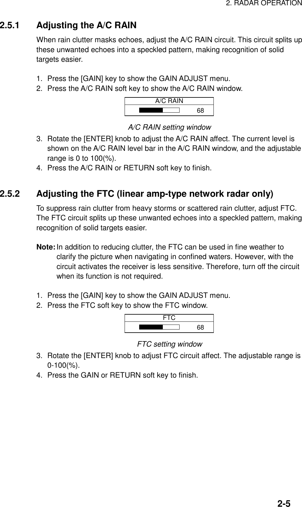 2. RADAR OPERATION2-52.5.1 Adjusting the A/C RAINWhen rain clutter masks echoes, adjust the A/C RAIN circuit. This circuit splits upthese unwanted echoes into a speckled pattern, making recognition of solidtargets easier.1. Press the [GAIN] key to show the GAIN ADJUST menu.2. Press the A/C RAIN soft key to show the A/C RAIN window.A/C RAIN68A/C RAIN setting window3. Rotate the [ENTER] knob to adjust the A/C RAIN affect. The current level isshown on the A/C RAIN level bar in the A/C RAIN window, and the adjustablerange is 0 to 100(%).4. Press the A/C RAIN or RETURN soft key to finish.2.5.2 Adjusting the FTC (linear amp-type network radar only)To suppress rain clutter from heavy storms or scattered rain clutter, adjust FTC.The FTC circuit splits up these unwanted echoes into a speckled pattern, makingrecognition of solid targets easier.Note:In addition to reducing clutter, the FTC can be used in fine weather toclarify the picture when navigating in confined waters. However, with thecircuit activates the receiver is less sensitive. Therefore, turn off the circuitwhen its function is not required.1. Press the [GAIN] key to show the GAIN ADJUST menu.2. Press the FTC soft key to show the FTC window.FTC68FTC setting window3. Rotate the [ENTER] knob to adjust FTC circuit affect. The adjustable range is0-100(%).4. Press the GAIN or RETURN soft key to finish.