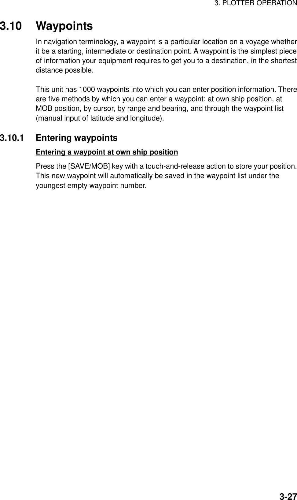 3. PLOTTER OPERATION3-273.10 WaypointsIn navigation terminology, a waypoint is a particular location on a voyage whetherit be a starting, intermediate or destination point. A waypoint is the simplest pieceof information your equipment requires to get you to a destination, in the shortestdistance possible.This unit has 1000 waypoints into which you can enter position information. Thereare five methods by which you can enter a waypoint: at own ship position, atMOB position, by cursor, by range and bearing, and through the waypoint list(manual input of latitude and longitude).3.10.1 Entering waypointsEntering a waypoint at own ship positionPress the [SAVE/MOB] key with a touch-and-release action to store your position.This new waypoint will automatically be saved in the waypoint list under theyoungest empty waypoint number.