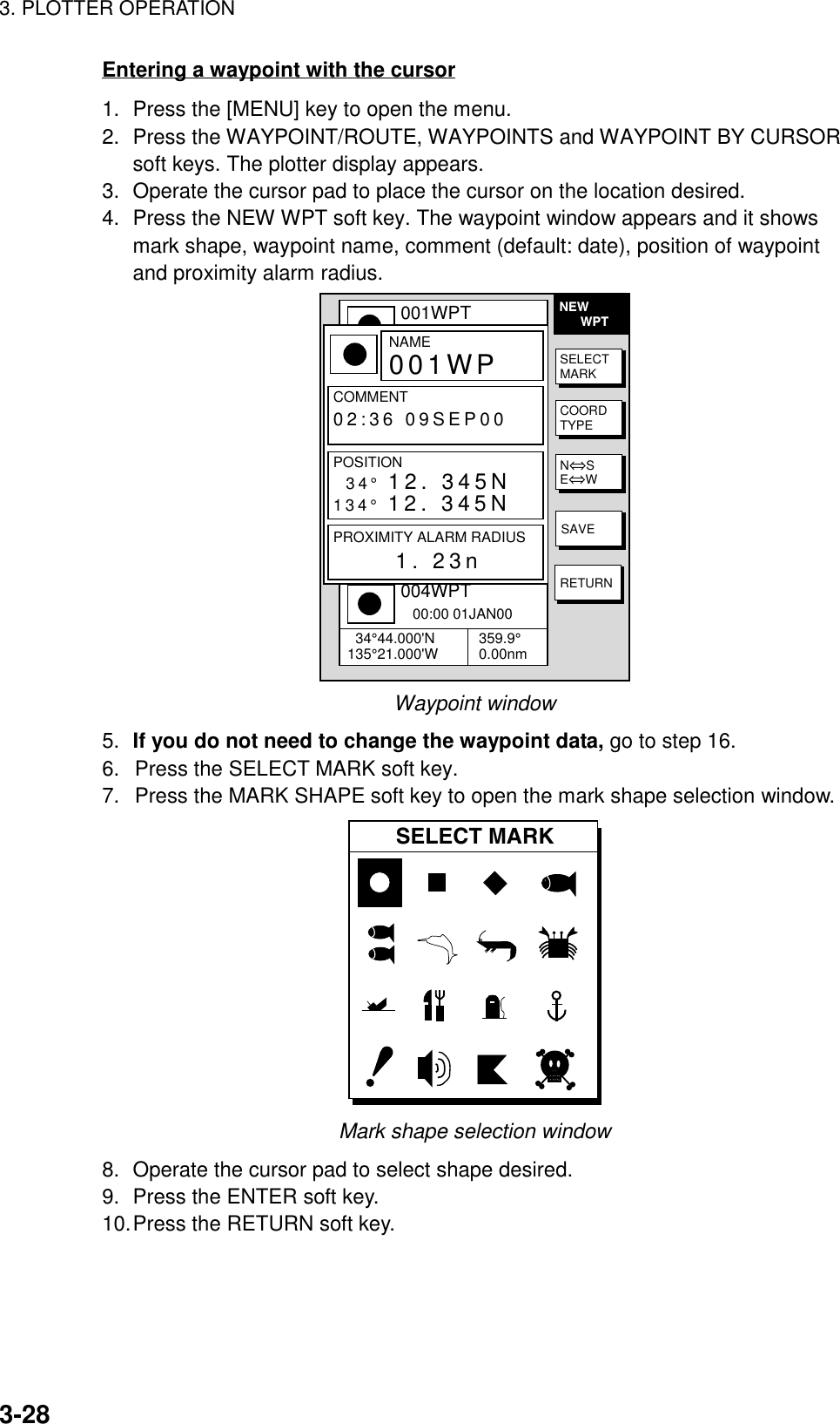 3. PLOTTER OPERATION3-28Entering a waypoint with the cursor1. Press the [MENU] key to open the menu.2. Press the WAYPOINT/ROUTE, WAYPOINTS and WAYPOINT BY CURSORsoft keys. The plotter display appears.3. Operate the cursor pad to place the cursor on the location desired.4. Press the NEW WPT soft key. The waypoint window appears and it showsmark shape, waypoint name, comment (default: date), position of waypointand proximity alarm radius.NEW      WPT▲001WPT   00:00 01JAN00  34°44.000&apos;N135°21.000&apos;W 359.9°0.00nm002WPT   00:00 01JAN00  34°44.000&apos;N135°21.000&apos;W 359.9°0.00nm003WPT   00:00 01JAN00  34°44.000&apos;N135°21.000&apos;W 359.9°0.00nm004WPT   00:00 01JAN00  34°44.000&apos;N135°21.000&apos;W 359.9°0.00nmNAME001WPCOMMENT02:36 09SEP00POSITION34° 12. 345N134° 12. 345NPROXIMITY ALARM RADIUS      1. 23nSELECTMARKCOORDTYPEN⇔SE⇔WSAVERETURNWaypoint window5. If you do not need to change the waypoint data, go to step 16.6.  Press the SELECT MARK soft key.7.  Press the MARK SHAPE soft key to open the mark shape selection window.SELECT MARKMark shape selection window8. Operate the cursor pad to select shape desired.9. Press the ENTER soft key.10.Press the RETURN soft key.