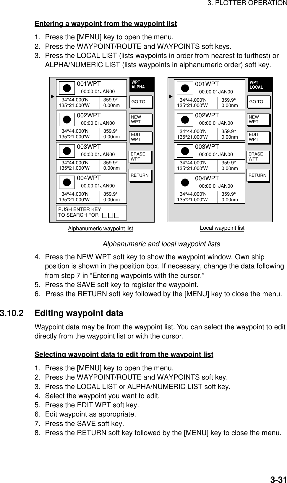 3. PLOTTER OPERATION3-31Entering a waypoint from the waypoint list1. Press the [MENU] key to open the menu.2. Press the WAYPOINT/ROUTE and WAYPOINTS soft keys.3. Press the LOCAL LIST (lists waypoints in order from nearest to furthest) orALPHA/NUMERIC LIST (lists waypoints in alphanumeric order) soft key.Alphanumeric waypoint list                                   ▲001WPT   00:00 01JAN00  34°44.000&apos;N135°21.000&apos;W 359.9°0.00nm002WPT   00:00 01JAN00  34°44.000&apos;N135°21.000&apos;W 359.9°0.00nm003WPT   00:00 01JAN00  34°44.000&apos;N135°21.000&apos;W 359.9°0.00nm004WPT   00:00 01JAN00  34°44.000&apos;N135°21.000&apos;W 359.9°0.00nmPUSH ENTER KEYTO SEARCH FOR▲001WPT   00:00 01JAN00  34°44.000&apos;N135°21.000&apos;W 359.9°0.00nm002WPT   00:00 01JAN00  34°44.000&apos;N135°21.000&apos;W 359.9°0.00nm003WPT   00:00 01JAN00  34°44.000&apos;N135°21.000&apos;W 359.9°0.00nm004WPT   00:00 01JAN00  34°44.000&apos;N135°21.000&apos;W 359.9°0.00nmWPTLOCALLocal waypoint listGO TONEWWPTEDITWPTERASEWPTRETURNWPTALPHAGO TONEWWPTEDITWPTERASEWPTRETURNAlphanumeric and local waypoint lists4. Press the NEW WPT soft key to show the waypoint window. Own shipposition is shown in the position box. If necessary, change the data followingfrom step 7 in “Entering waypoints with the cursor.”5. Press the SAVE soft key to register the waypoint.6.  Press the RETURN soft key followed by the [MENU] key to close the menu.3.10.2 Editing waypoint dataWaypoint data may be from the waypoint list. You can select the waypoint to editdirectly from the waypoint list or with the cursor.Selecting waypoint data to edit from the waypoint list1. Press the [MENU] key to open the menu.2. Press the WAYPOINT/ROUTE and WAYPOINTS soft key.3. Press the LOCAL LIST or ALPHA/NUMERIC LIST soft key.4. Select the waypoint you want to edit.5. Press the EDIT WPT soft key.6. Edit waypoint as appropriate.7. Press the SAVE soft key.8. Press the RETURN soft key followed by the [MENU] key to close the menu.