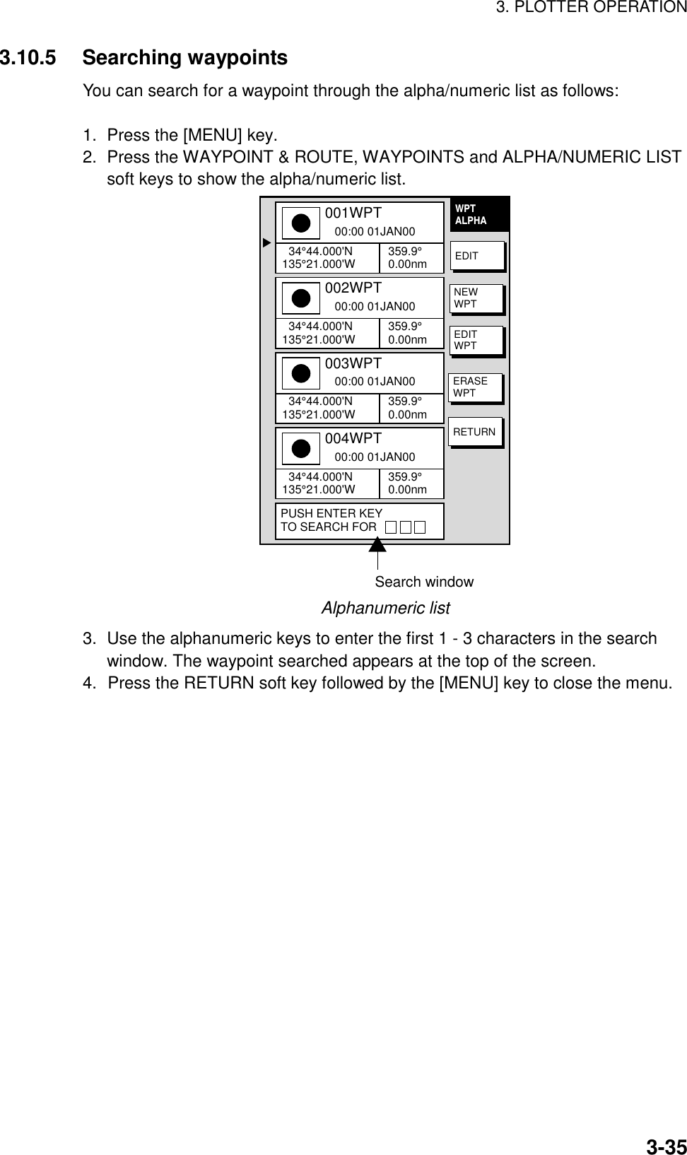 3. PLOTTER OPERATION3-353.10.5 Searching waypointsYou can search for a waypoint through the alpha/numeric list as follows:1.  Press the [MENU] key.2.  Press the WAYPOINT &amp; ROUTE, WAYPOINTS and ALPHA/NUMERIC LISTsoft keys to show the alpha/numeric list.▲001WPT   00:00 01JAN00  34°44.000&apos;N135°21.000&apos;W 359.9°0.00nm002WPT   00:00 01JAN00  34°44.000&apos;N135°21.000&apos;W 359.9°0.00nm003WPT   00:00 01JAN00  34°44.000&apos;N135°21.000&apos;W 359.9°0.00nm004WPT   00:00 01JAN00  34°44.000&apos;N135°21.000&apos;W 359.9°0.00nmPUSH ENTER KEYTO SEARCH FOREDITNEWWPTEDITWPTERASEWPTRETURNWPTALPHASearch windowAlphanumeric list3.  Use the alphanumeric keys to enter the first 1 - 3 characters in the searchwindow. The waypoint searched appears at the top of the screen.4. Press the RETURN soft key followed by the [MENU] key to close the menu.