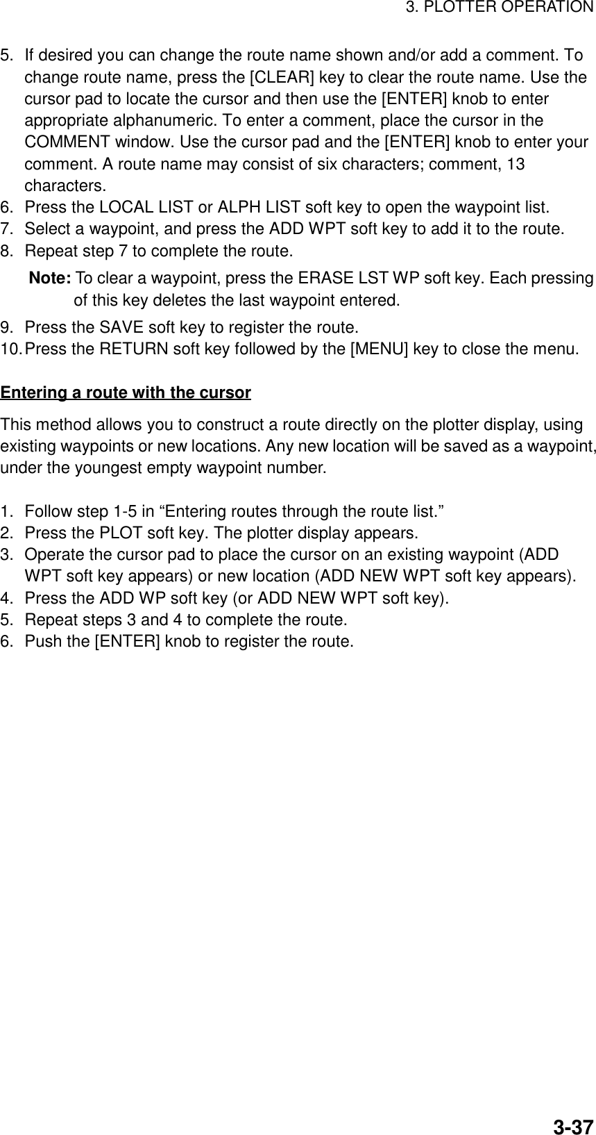 3. PLOTTER OPERATION3-375. If desired you can change the route name shown and/or add a comment. Tochange route name, press the [CLEAR] key to clear the route name. Use thecursor pad to locate the cursor and then use the [ENTER] knob to enterappropriate alphanumeric. To enter a comment, place the cursor in theCOMMENT window. Use the cursor pad and the [ENTER] knob to enter yourcomment. A route name may consist of six characters; comment, 13characters.6. Press the LOCAL LIST or ALPH LIST soft key to open the waypoint list.7. Select a waypoint, and press the ADD WPT soft key to add it to the route.8. Repeat step 7 to complete the route.Note: To clear a waypoint, press the ERASE LST WP soft key. Each pressingof this key deletes the last waypoint entered.9. Press the SAVE soft key to register the route.10.Press the RETURN soft key followed by the [MENU] key to close the menu.Entering a route with the cursorThis method allows you to construct a route directly on the plotter display, usingexisting waypoints or new locations. Any new location will be saved as a waypoint,under the youngest empty waypoint number.1. Follow step 1-5 in “Entering routes through the route list.”2. Press the PLOT soft key. The plotter display appears.3. Operate the cursor pad to place the cursor on an existing waypoint (ADDWPT soft key appears) or new location (ADD NEW WPT soft key appears).4. Press the ADD WP soft key (or ADD NEW WPT soft key).5. Repeat steps 3 and 4 to complete the route.6. Push the [ENTER] knob to register the route.