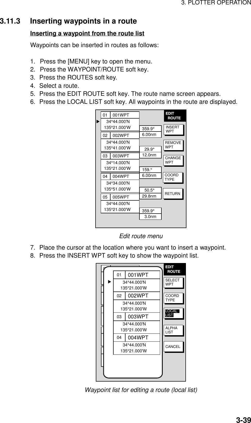 3. PLOTTER OPERATION3-393.11.3 Inserting waypoints in a routeInserting a waypoint from the route listWaypoints can be inserted in routes as follows:1.  Press the [MENU] key to open the menu.2.  Press the WAYPOINT/ROUTE soft key.3. Press the ROUTES soft key.4. Select a route.5. Press the EDIT ROUTE soft key. The route name screen appears.6. Press the LOCAL LIST soft key. All waypoints in the route are displayed.EDIT  ROUTE▲01  34°44.000&apos;N135°21.000&apos;W001WPT359.9°6.00nm02  34°44.000&apos;N135°41.000&apos;W002WPT  29.9°12.0nm03  34°14.000&apos;N135°21.000&apos;W003WPT159.°6.00nm04  34°34.000&apos;N135°51.000&apos;W004WPT  50.5°29.8nm05  34°44.000&apos;N135°21.000&apos;W005WPT359.9°  3.0nmINSERTWPTREMOVEWPTCHANGEWPTCOORDTYPERETURNEdit route menu7. Place the cursor at the location where you want to insert a waypoint.8. Press the INSERT WPT soft key to show the waypoint list.EDIT  ROUTE01  34°44.000&apos;N135°21.000&apos;W001WPT359.9°6.00nm02  34°44.000&apos;N135°41.000&apos;W002WPT29.9°12.0nm03  34°14.000&apos;N135°21.000&apos;W003WPT159.°6.00nm04  34°34.000&apos;N135°51.000&apos;W004WPT50.5°29.8nm05  34°44.000&apos;N135°21.000&apos;W005WPT359.9°  3.0nm01  34°44.000&apos;N135°21.000&apos;W001WPT02  34°44.000&apos;N135°21.000&apos;W002WPT03  34°44.000&apos;N135°21.000&apos;W003WPT04  34°44.000&apos;N135°21.000&apos;W004WPT▲SELECTWPTCOORDTYPEALPHALISTCANCELLOCALLISTWaypoint list for editing a route (local list)