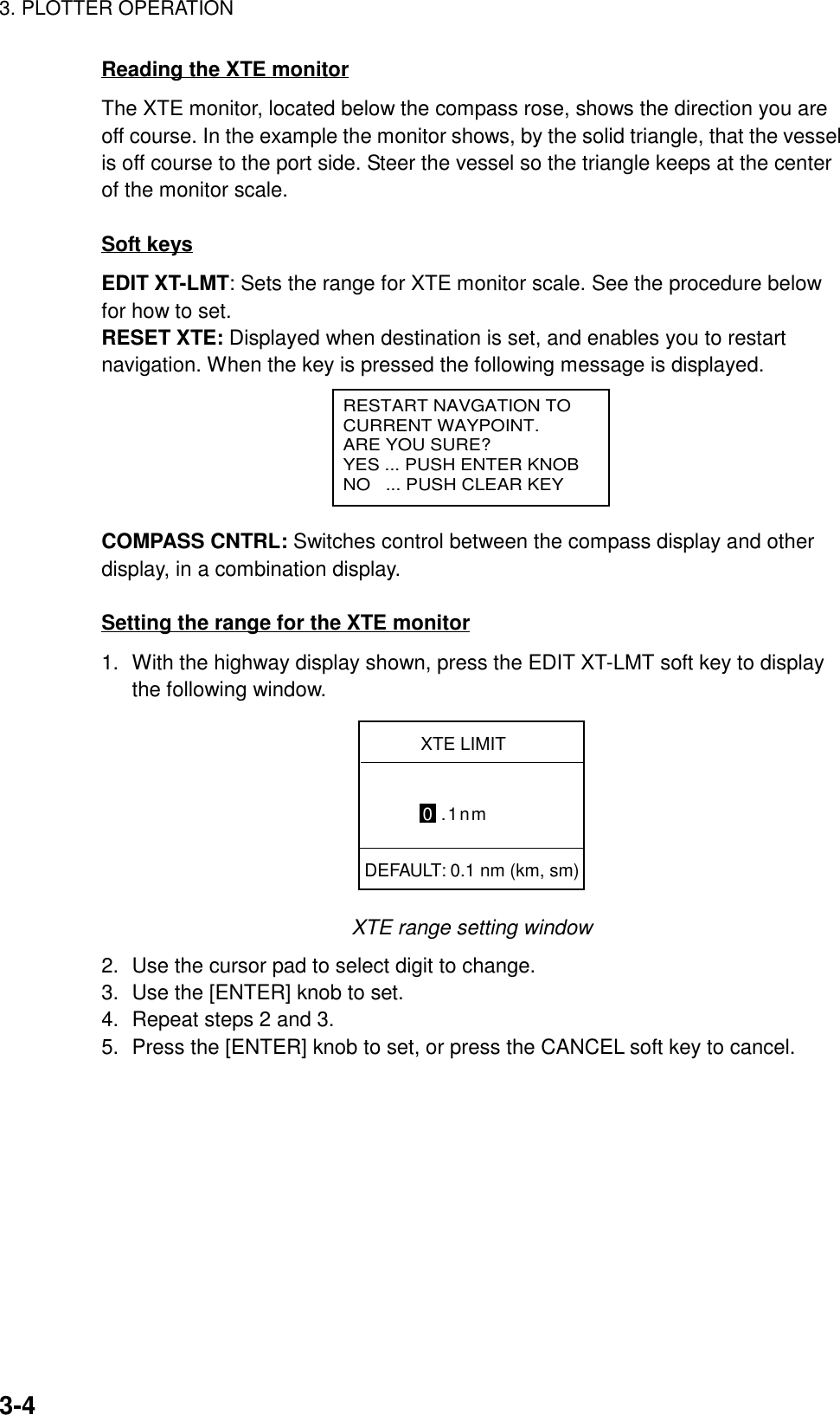 3. PLOTTER OPERATION3-4Reading the XTE monitorThe XTE monitor, located below the compass rose, shows the direction you areoff course. In the example the monitor shows, by the solid triangle, that the vesselis off course to the port side. Steer the vessel so the triangle keeps at the centerof the monitor scale.Soft keysEDIT XT-LMT: Sets the range for XTE monitor scale. See the procedure belowfor how to set.RESET XTE: Displayed when destination is set, and enables you to restartnavigation. When the key is pressed the following message is displayed.RESTART NAVGATION TOCURRENT WAYPOINT.ARE YOU SURE?YES ... PUSH ENTER KNOBNO   ... PUSH CLEAR KEYCOMPASS CNTRL: Switches control between the compass display and otherdisplay, in a combination display.Setting the range for the XTE monitor1. With the highway display shown, press the EDIT XT-LMT soft key to displaythe following window.XTE LIMIT0 .1nmDEFAULT: 0.1 nm (km, sm)XTE range setting window2. Use the cursor pad to select digit to change.3. Use the [ENTER] knob to set.4. Repeat steps 2 and 3.5. Press the [ENTER] knob to set, or press the CANCEL soft key to cancel.