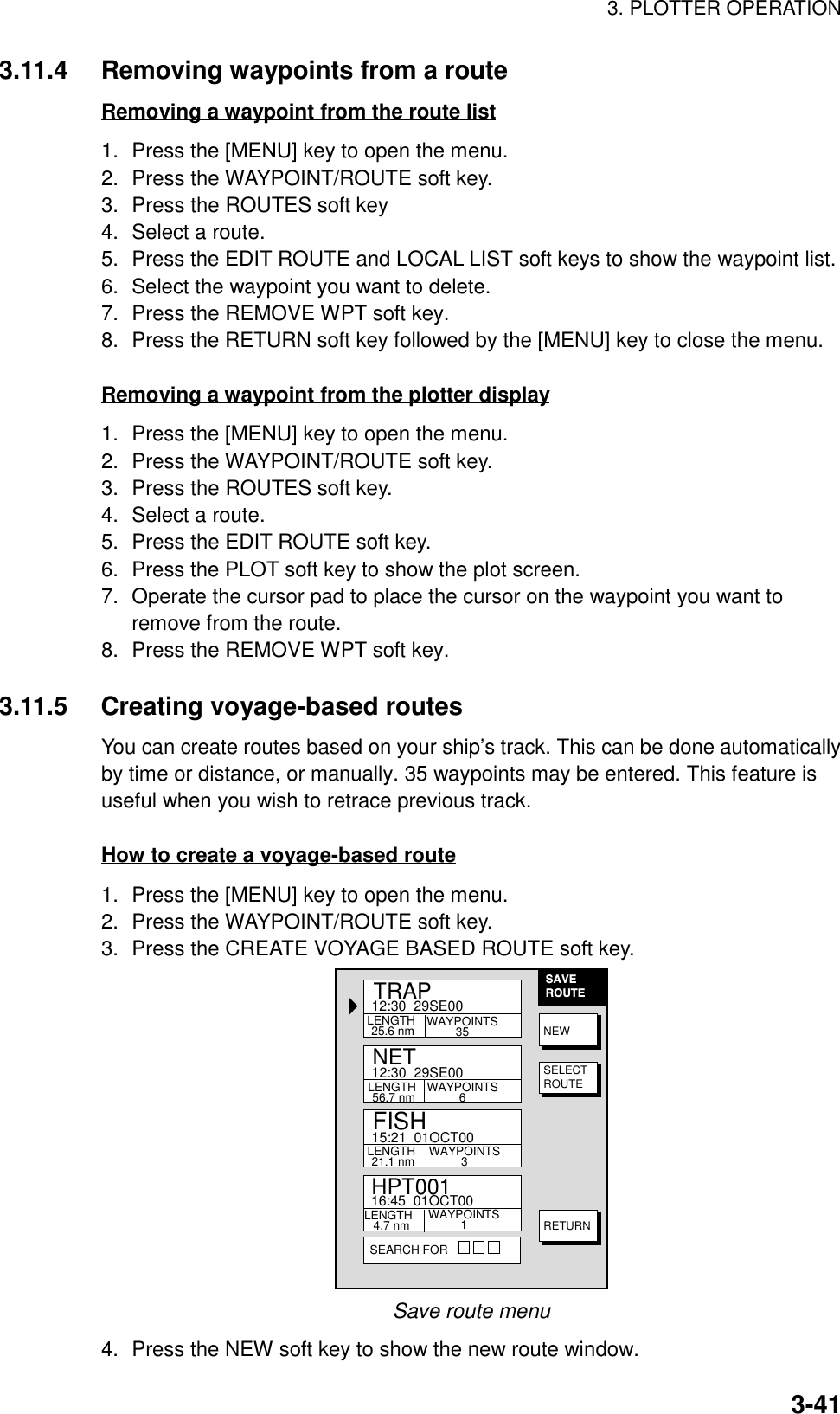 3. PLOTTER OPERATION3-413.11.4 Removing waypoints from a routeRemoving a waypoint from the route list1. Press the [MENU] key to open the menu.2. Press the WAYPOINT/ROUTE soft key.3. Press the ROUTES soft key4. Select a route.5. Press the EDIT ROUTE and LOCAL LIST soft keys to show the waypoint list.6. Select the waypoint you want to delete.7. Press the REMOVE WPT soft key.8. Press the RETURN soft key followed by the [MENU] key to close the menu.Removing a waypoint from the plotter display1. Press the [MENU] key to open the menu.2. Press the WAYPOINT/ROUTE soft key.3. Press the ROUTES soft key.4. Select a route.5. Press the EDIT ROUTE soft key.6. Press the PLOT soft key to show the plot screen.7. Operate the cursor pad to place the cursor on the waypoint you want toremove from the route.8. Press the REMOVE WPT soft key.3.11.5 Creating voyage-based routesYou can create routes based on your ship’s track. This can be done automaticallyby time or distance, or manually. 35 waypoints may be entered. This feature isuseful when you wish to retrace previous track.How to create a voyage-based route1. Press the [MENU] key to open the menu.2. Press the WAYPOINT/ROUTE soft key.3. Press the CREATE VOYAGE BASED ROUTE soft key.SAVEROUTEABCDEFGHIJKLLENGTH 25.6 nmHPT00112:30  29SE00TRAP15:21  01OCT00NET16:45  01OCT00WAYPOINTS35LENGTH 56.7 nm WAYPOINTS6LENGTH 21.1 nm WAYPOINTS3LENGTH  4.7 nm WAYPOINTS1SEARCH FORFISH12:30  29SE00NEWSELECTROUTERETURNSave route menu4. Press the NEW soft key to show the new route window.