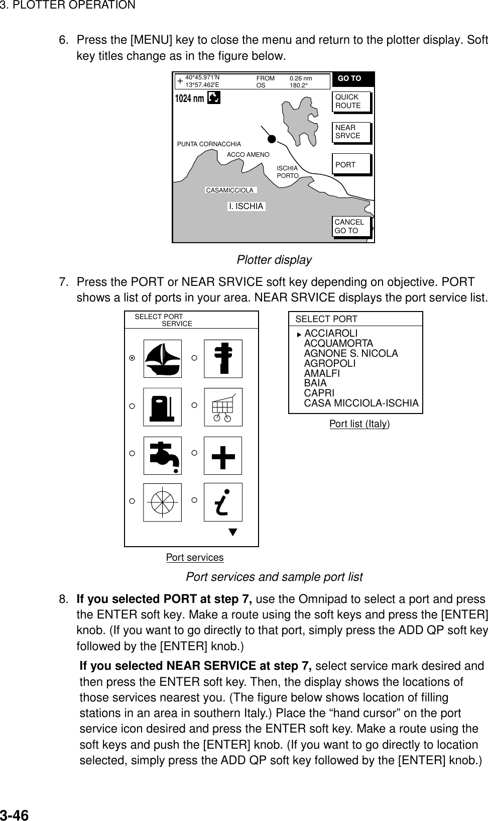 3. PLOTTER OPERATION3-466. Press the [MENU] key to close the menu and return to the plotter display. Softkey titles change as in the figure below.FROMOS 0.26 nm180.2°PUNTA CORNACCHIAACCO AMENOI. ISCHIACASAMICCIOLAISCHIAPORTO40°45.971&apos;N13°57.462&apos;E+QUICKROUTENEARSRVCEPORTCANCELGO TOGO TO    1024 nmPlotter display7. Press the PORT or NEAR SRVICE soft key depending on objective. PORTshows a list of ports in your area. NEAR SRVICE displays the port service list.▼SELECT PORT              SERVICESELECT PORT   ACCIAROLIACQUAMORTAAGNONE S. NICOLAAGROPOLIAMALFIBAIACAPRICASA MICCIOLA-ISCHIA▲Port servicesPort list (Italy)Port services and sample port list8. If you selected PORT at step 7, use the Omnipad to select a port and pressthe ENTER soft key. Make a route using the soft keys and press the [ENTER]knob. (If you want to go directly to that port, simply press the ADD QP soft keyfollowed by the [ENTER] knob.)If you selected NEAR SERVICE at step 7, select service mark desired andthen press the ENTER soft key. Then, the display shows the locations ofthose services nearest you. (The figure below shows location of fillingstations in an area in southern Italy.) Place the “hand cursor” on the portservice icon desired and press the ENTER soft key. Make a route using thesoft keys and push the [ENTER] knob. (If you want to go directly to locationselected, simply press the ADD QP soft key followed by the [ENTER] knob.)