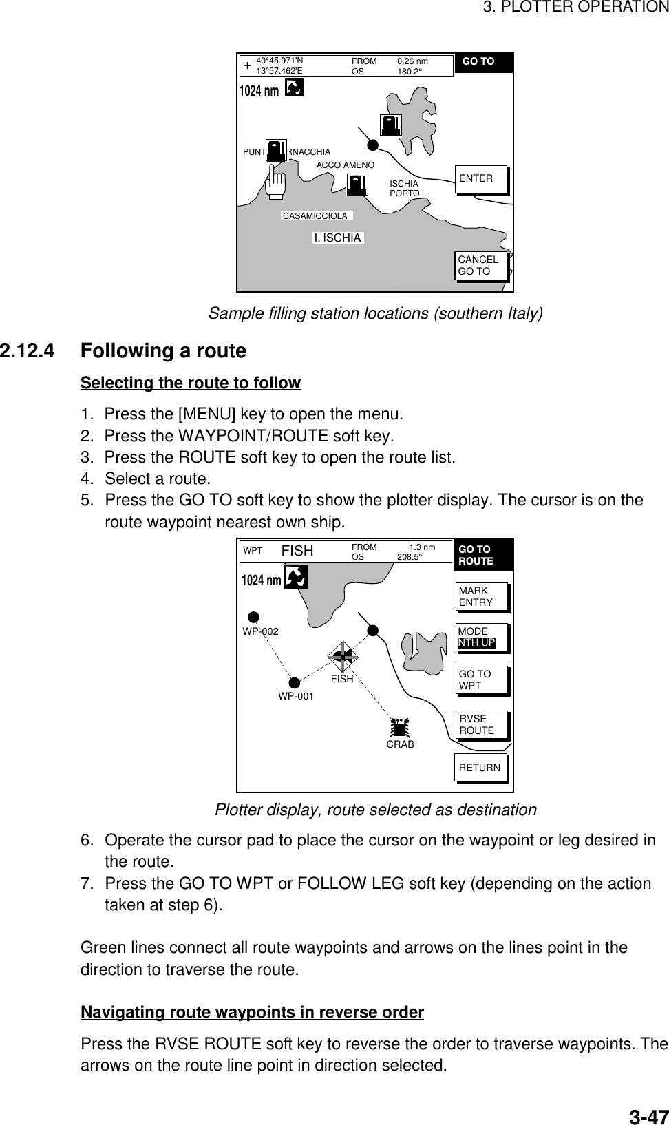 3. PLOTTER OPERATION3-47FROMOS 0.26 nm180.2°PUNTA CORNACCHIAACCO AMENOI. ISCHIACASAMICCIOLAISCHIA PORTO40°45.971&apos;N13°57.462&apos;E+ENTERCANCELGO TOGO TO    1024 nmSample filling station locations (southern Italy)2.12.4 Following a routeSelecting the route to follow1.  Press the [MENU] key to open the menu.2.  Press the WAYPOINT/ROUTE soft key.3.  Press the ROUTE soft key to open the route list.4. Select a route.5. Press the GO TO soft key to show the plotter display. The cursor is on theroute waypoint nearest own ship.WPT FROMOSFISH      1.3 nm208.5°WP-002WP-001FISHCRABGO TOROUTEMARKENTRYGO TOWPTRVSEROUTERETURNMODENTH UP   1024 nmPlotter display, route selected as destination6. Operate the cursor pad to place the cursor on the waypoint or leg desired inthe route.7. Press the GO TO WPT or FOLLOW LEG soft key (depending on the actiontaken at step 6).Green lines connect all route waypoints and arrows on the lines point in thedirection to traverse the route.Navigating route waypoints in reverse orderPress the RVSE ROUTE soft key to reverse the order to traverse waypoints. Thearrows on the route line point in direction selected.