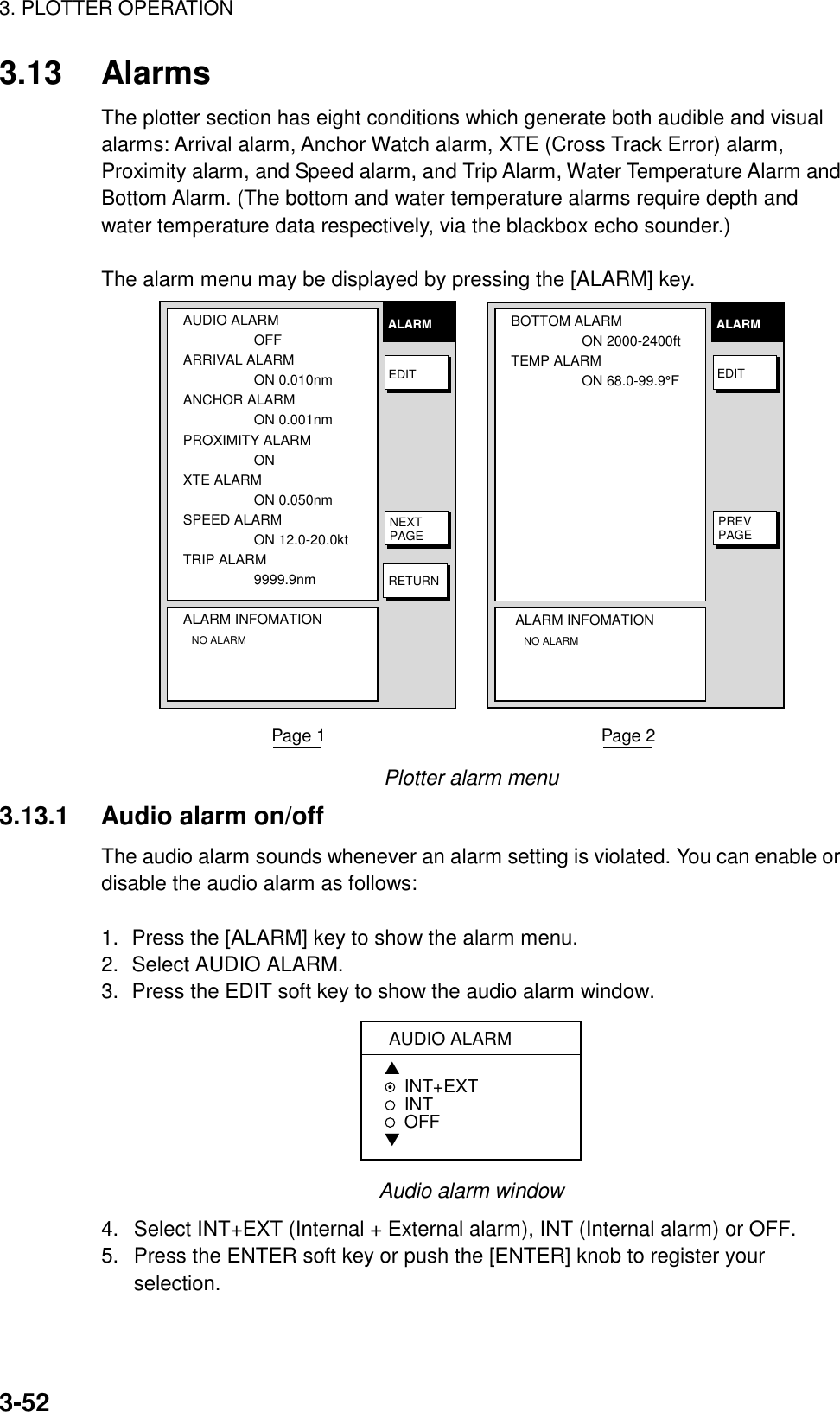 3. PLOTTER OPERATION3-523.13 AlarmsThe plotter section has eight conditions which generate both audible and visualalarms: Arrival alarm, Anchor Watch alarm, XTE (Cross Track Error) alarm,Proximity alarm, and Speed alarm, and Trip Alarm, Water Temperature Alarm andBottom Alarm. (The bottom and water temperature alarms require depth andwater temperature data respectively, via the blackbox echo sounder.)The alarm menu may be displayed by pressing the [ALARM] key.AUDIO ALARMOFFARRIVAL ALARMON 0.010nmANCHOR ALARMON 0.001nmPROXIMITY ALARMON  XTE ALARMON 0.050nmSPEED ALARMON 12.0-20.0ktTRIP ALARM9999.9nmALARM INFOMATION   NO ALARMALARMEDITNEXTPAGERETURNBOTTOM ALARMON 2000-2400ftTEMP ALARMON 68.0-99.9°FALARM INFOMATION   NO ALARMALARMEDITPREVPAGEPage 1                                                         Page 2Plotter alarm menu3.13.1 Audio alarm on/offThe audio alarm sounds whenever an alarm setting is violated. You can enable ordisable the audio alarm as follows:1. Press the [ALARM] key to show the alarm menu.2. Select AUDIO ALARM.3. Press the EDIT soft key to show the audio alarm window.AUDIO ALARM▲INT+EXTINT  OFF▼Audio alarm window4.  Select INT+EXT (Internal + External alarm), INT (Internal alarm) or OFF.5.  Press the ENTER soft key or push the [ENTER] knob to register yourselection.