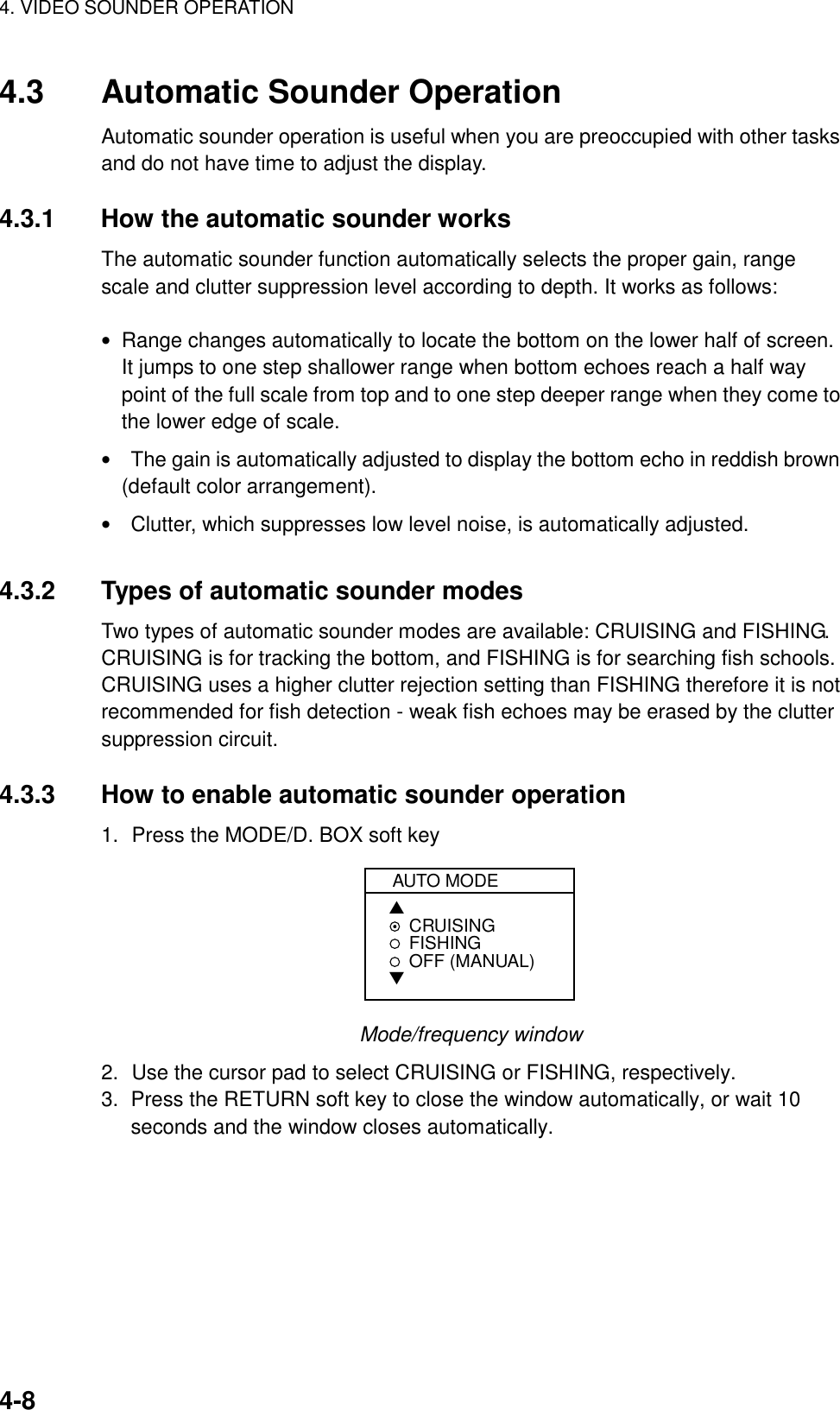 4. VIDEO SOUNDER OPERATION4-84.3 Automatic Sounder OperationAutomatic sounder operation is useful when you are preoccupied with other tasksand do not have time to adjust the display.4.3.1 How the automatic sounder worksThe automatic sounder function automatically selects the proper gain, rangescale and clutter suppression level according to depth. It works as follows:• Range changes automatically to locate the bottom on the lower half of screen.It jumps to one step shallower range when bottom echoes reach a half waypoint of the full scale from top and to one step deeper range when they come tothe lower edge of scale.• The gain is automatically adjusted to display the bottom echo in reddish brown(default color arrangement).• Clutter, which suppresses low level noise, is automatically adjusted.4.3.2 Types of automatic sounder modesTwo types of automatic sounder modes are available: CRUISING and FISHING.CRUISING is for tracking the bottom, and FISHING is for searching fish schools.CRUISING uses a higher clutter rejection setting than FISHING therefore it is notrecommended for fish detection - weak fish echoes may be erased by the cluttersuppression circuit.4.3.3 How to enable automatic sounder operation1. Press the MODE/D. BOX soft keyAUTO MODE▲CRUISINGFISHINGOFF (MANUAL)▼Mode/frequency window2. Use the cursor pad to select CRUISING or FISHING, respectively.3.  Press the RETURN soft key to close the window automatically, or wait 10seconds and the window closes automatically.