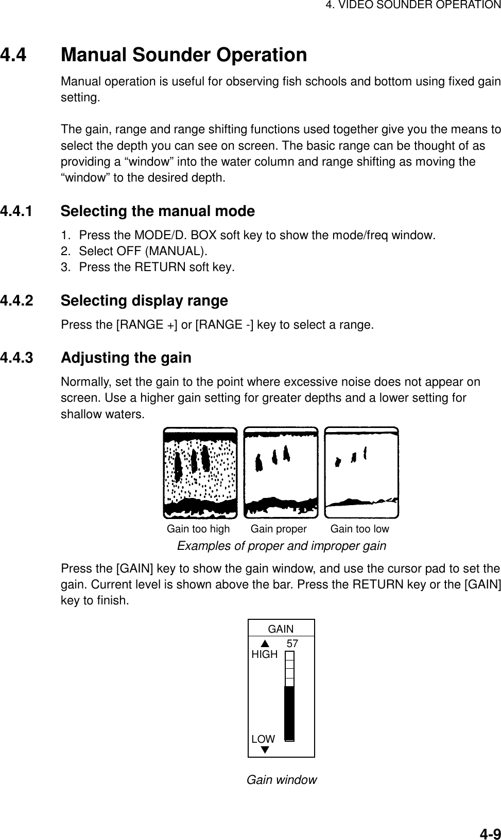 4. VIDEO SOUNDER OPERATION4-94.4 Manual Sounder OperationManual operation is useful for observing fish schools and bottom using fixed gainsetting.The gain, range and range shifting functions used together give you the means toselect the depth you can see on screen. The basic range can be thought of asproviding a “window” into the water column and range shifting as moving the“window” to the desired depth.4.4.1 Selecting the manual mode1. Press the MODE/D. BOX soft key to show the mode/freq window.2. Select OFF (MANUAL).3. Press the RETURN soft key.4.4.2 Selecting display rangePress the [RANGE +] or [RANGE -] key to select a range.4.4.3 Adjusting the gainNormally, set the gain to the point where excessive noise does not appear onscreen. Use a higher gain setting for greater depths and a lower setting forshallow waters.Gain too high       Gain proper        Gain too lowExamples of proper and improper gainPress the [GAIN] key to show the gain window, and use the cursor pad to set thegain. Current level is shown above the bar. Press the RETURN key or the [GAIN]key to finish.GAIN57   ▲HIGHLOW   ▼Gain window