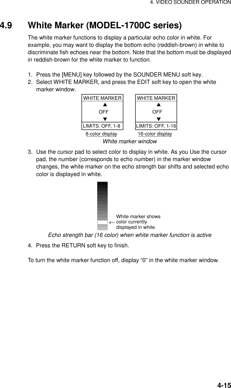 4. VIDEO SOUNDER OPERATION4-154.9 White Marker (MODEL-1700C series)The white marker functions to display a particular echo color in white. Forexample, you may want to display the bottom echo (reddish-brown) in white todiscriminate fish echoes near the bottom. Note that the bottom must be displayedin reddish-brown for the white marker to function.1. Press the [MENU] key followed by the SOUNDER MENU soft key.2. Select WHITE MARKER, and press the EDIT soft key to open the whitemarker window.WHITE MARKER    ▲ OFF    ▼WHITE MARKER    ▲ OFF    ▼LIMITS: OFF, 1-8 LIMITS: OFF, 1-168-color display               16-color displayWhite marker window3. Use the cursor pad to select color to display in white. As you Use the cursorpad, the number (corresponds to echo number) in the marker windowchanges, the white marker on the echo strength bar shifts and selected echocolor is displayed in white.←White marker shows color currently displayed in white.Echo strength bar (16 color) when white marker function is active4.  Press the RETURN soft key to finish.To turn the white marker function off, display “0” in the white marker window.