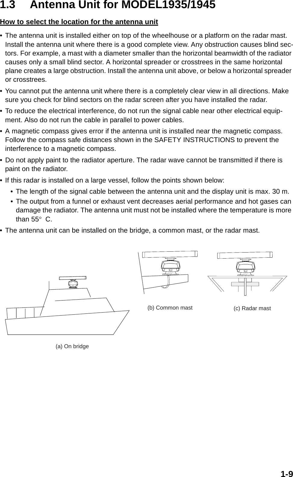 1-91.3 Antenna Unit for MODEL1935/1945How to select the location for the antenna unit• The antenna unit is installed either on top of the wheelhouse or a platform on the radar mast. Install the antenna unit where there is a good complete view. Any obstruction causes blind sec-tors. For example, a mast with a diameter smaller than the horizontal beamwidth of the radiator causes only a small blind sector. A horizontal spreader or crosstrees in the same horizontal plane creates a large obstruction. Install the antenna unit above, or below a horizontal spreader or crosstrees.• You cannot put the antenna unit where there is a completely clear view in all directions. Make sure you check for blind sectors on the radar screen after you have installed the radar.• To reduce the electrical interference, do not run the signal cable near other electrical equip-ment. Also do not run the cable in parallel to power cables.• A magnetic compass gives error if the antenna unit is installed near the magnetic compass. Follow the compass safe distances shown in the SAFETY INSTRUCTIONS to prevent the interference to a magnetic compass.• Do not apply paint to the radiator aperture. The radar wave cannot be transmitted if there is paint on the radiator.• If this radar is installed on a large vessel, follow the points shown below:• The length of the signal cable between the antenna unit and the display unit is max. 30 m.• The output from a funnel or exhaust vent decreases aerial performance and hot gases can damage the radiator. The antenna unit must not be installed where the temperature is more than 55°C.• The antenna unit can be installed on the bridge, a common mast, or the radar mast.  (a) On bridge(c) Radar mast(b) Common mast