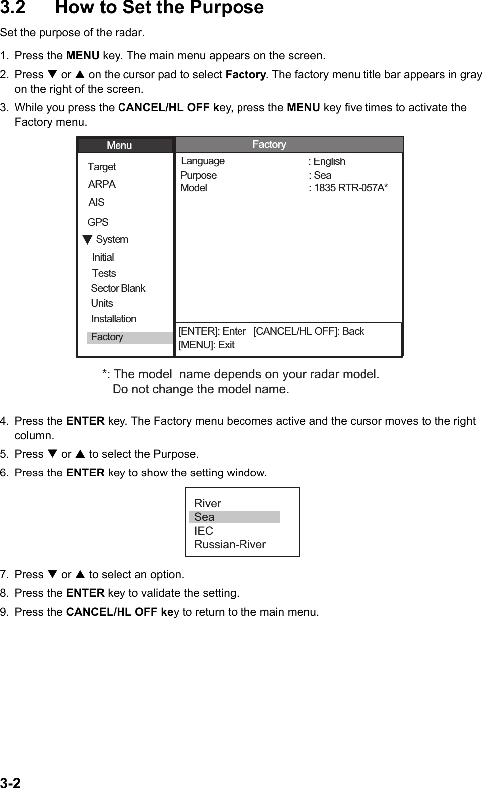 3-23.2  How to Set the PurposeSet the purpose of the radar. 1. Press the MENU key. The main menu appears on the screen.2. Press T or S on the cursor pad to select Factory. The factory menu title bar appears in gray on the right of the screen.3. While you press the CANCEL/HL OFF key, press the MENU key five times to activate the Factory menu.4. Press the ENTER key. The Factory menu becomes active and the cursor moves to the right column.5. Press T or S to select the Purpose.6. Press the ENTER key to show the setting window.7. Press T or S to select an option.8. Press the ENTER key to validate the setting.9. Press the CANCEL/HL OFF key to return to the main menu.[ENTER]: Enter   [CANCEL/HL OFF]: Back[MENU]: ExitSystemGPSUnitsTargetARPAAISModel Language Purpose  : 1835 RTR-057A*: English: SeaMenuMenuFactoryFactoryInitialFactorySector Blank InstallationTests*: The model  name depends on your radar model.    Do not change the model name. RiverSeaIECRussian-River