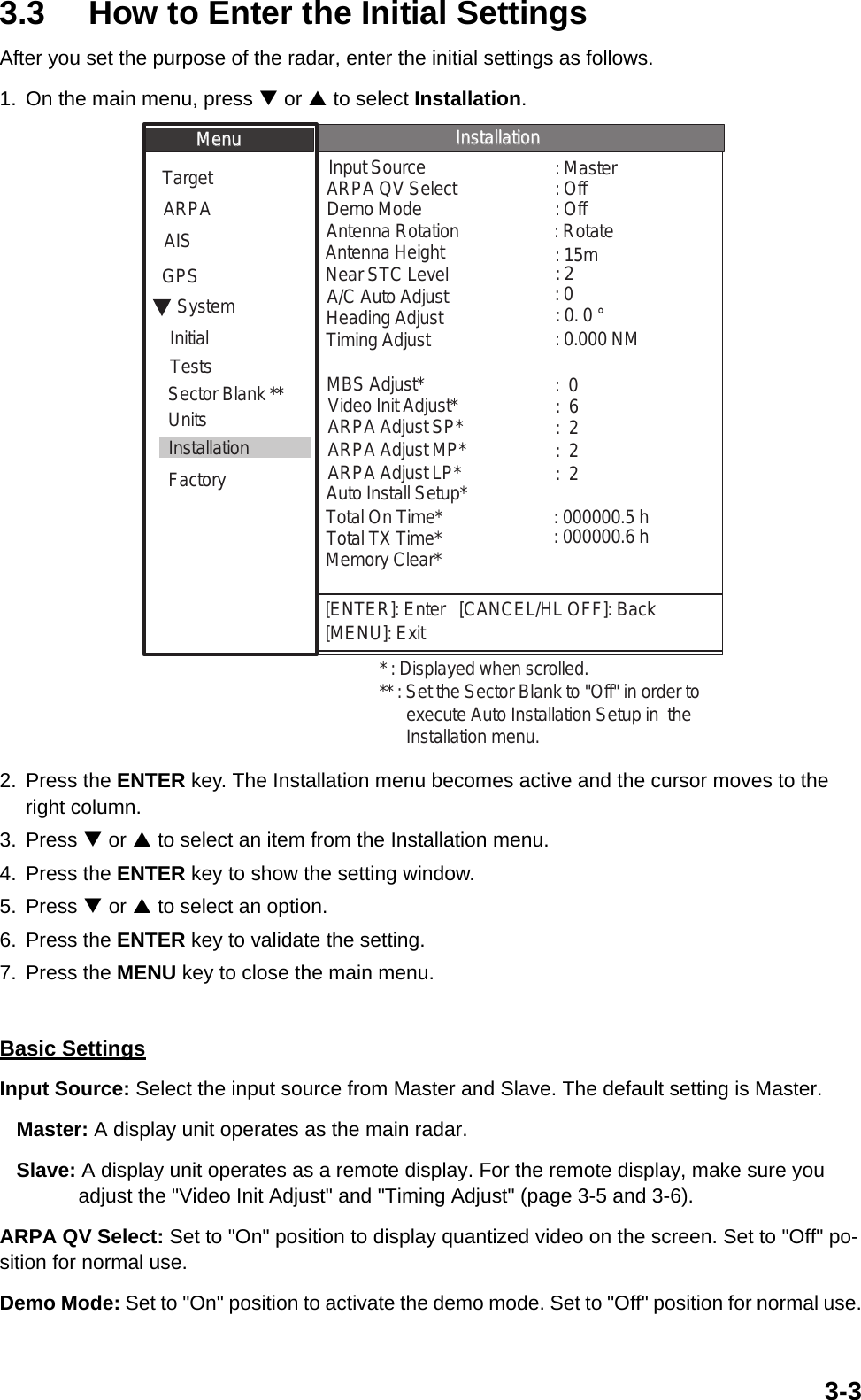 3-33.3 How to Enter the Initial SettingsAfter you set the purpose of the radar, enter the initial settings as follows.1. On the main menu, press T or S to select Installation. 2. Press the ENTER key. The Installation menu becomes active and the cursor moves to the right column.3. Press T or S to select an item from the Installation menu.4. Press the ENTER key to show the setting window.5. Press T or S to select an option.6. Press the ENTER key to validate the setting.7. Press the MENU key to close the main menu.Basic SettingsInput Source: Select the input source from Master and Slave. The default setting is Master.   Master: A display unit operates as the main radar.   Slave: A display unit operates as a remote display. For the remote display, make sure you               adjust the &quot;Video Init Adjust&quot; and &quot;Timing Adjust&quot; (page 3-5 and 3-6).ARPA QV Select: Set to &quot;On&quot; position to display quantized video on the screen. Set to &quot;Off&quot; po-sition for normal use.Demo Mode: Set to &quot;On&quot; position to activate the demo mode. Set to &quot;Off&quot; position for normal use.[ENTER]: Enter   [CANCEL/HL OFF]: Back[MENU]: ExitSystemGPSUnitsTargetARPAAISDemo ModeInput SourceARPA QV SelectAntenna HeightHeading Adjust: 15m: 2: 0. 0 °: Off: Master: OffMBS Adjust*Auto Install Setup*Timing AdjustNear STC Level:  0: 0: 0.000 NMMenuMenuInstallationInstallationInitialFactorySector Blank **InstallationTotal On Time* : 000000.5 hTotal TX Time* : 000000.6 h* : Displayed when scrolled.Memory Clear*** : Set the Sector Blank to &quot;Off&quot; in order to       execute Auto Installation Setup in  the       Installation menu.Video Init Adjust* :  6ARPA Adjust SP* :  2ARPA Adjust MP* :  2ARPA Adjust LP* :  2Antenna Rotation : RotateTestsA/C Auto Adjust