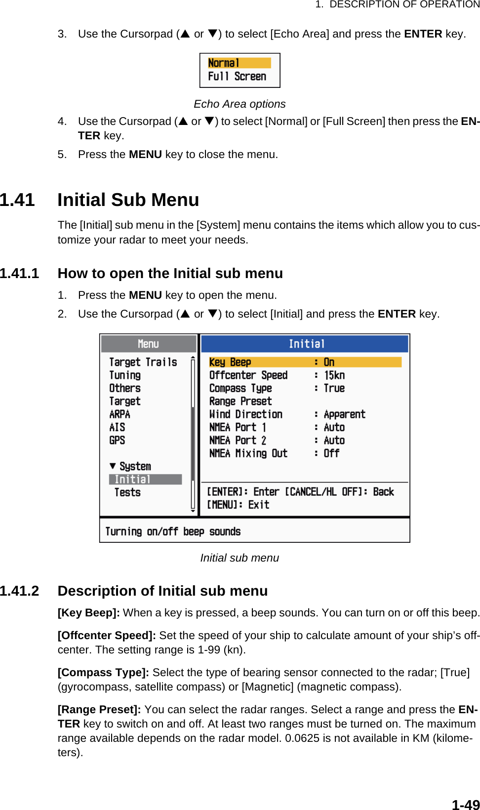 1.  DESCRIPTION OF OPERATION1-493. Use the Cursorpad (S or T) to select [Echo Area] and press the ENTER key.Echo Area options4. Use the Cursorpad (S or T) to select [Normal] or [Full Screen] then press the EN-TER key.5. Press the MENU key to close the menu.1.41 Initial Sub MenuThe [Initial] sub menu in the [System] menu contains the items which allow you to cus-tomize your radar to meet your needs.1.41.1 How to open the Initial sub menu1. Press the MENU key to open the menu.2. Use the Cursorpad (S or T) to select [Initial] and press the ENTER key.Initial sub menu1.41.2 Description of Initial sub menu[Key Beep]: When a key is pressed, a beep sounds. You can turn on or off this beep.[Offcenter Speed]: Set the speed of your ship to calculate amount of your ship’s off-center. The setting range is 1-99 (kn).[Compass Type]: Select the type of bearing sensor connected to the radar; [True] (gyrocompass, satellite compass) or [Magnetic] (magnetic compass).[Range Preset]: You can select the radar ranges. Select a range and press the EN-TER key to switch on and off. At least two ranges must be turned on. The maximum range available depends on the radar model. 0.0625 is not available in KM (kilome-ters).