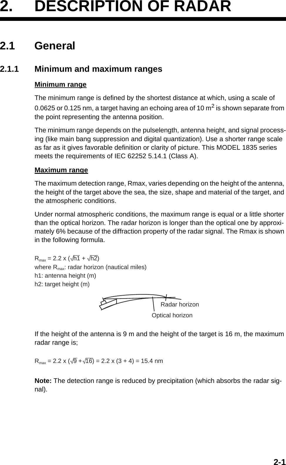 2-12. DESCRIPTION OF RADAR2.1 General2.1.1 Minimum and maximum rangesMinimum rangeThe minimum range is defined by the shortest distance at which, using a scale of 0.0625 or 0.125 nm, a target having an echoing area of 10 m2 is shown separate from the point representing the antenna position.The minimum range depends on the pulselength, antenna height, and signal process-ing (like main bang suppression and digital quantization). Use a shorter range scale as far as it gives favorable definition or clarity of picture. This MODEL 1835 series meets the requirements of IEC 62252 5.14.1 (Class A).Maximum rangeThe maximum detection range, Rmax, varies depending on the height of the antenna, the height of the target above the sea, the size, shape and material of the target, and the atmospheric conditions.Under normal atmospheric conditions, the maximum range is equal or a little shorter than the optical horizon. The radar horizon is longer than the optical one by approxi-mately 6% because of the diffraction property of the radar signal. The Rmax is shown in the following formula.If the height of the antenna is 9 m and the height of the target is 16 m, the maximum radar range is;Note: The detection range is reduced by precipitation (which absorbs the radar sig-nal).Rmax = 2.2 x (  h1 +   h2)where Rmax: radar horizon (nautical miles)h1: antenna height (m)h2: target height (m)Radar horizonOptical horizonRmax = 2.2 x (  9 +  16) = 2.2 x (3 + 4) = 15.4 nm