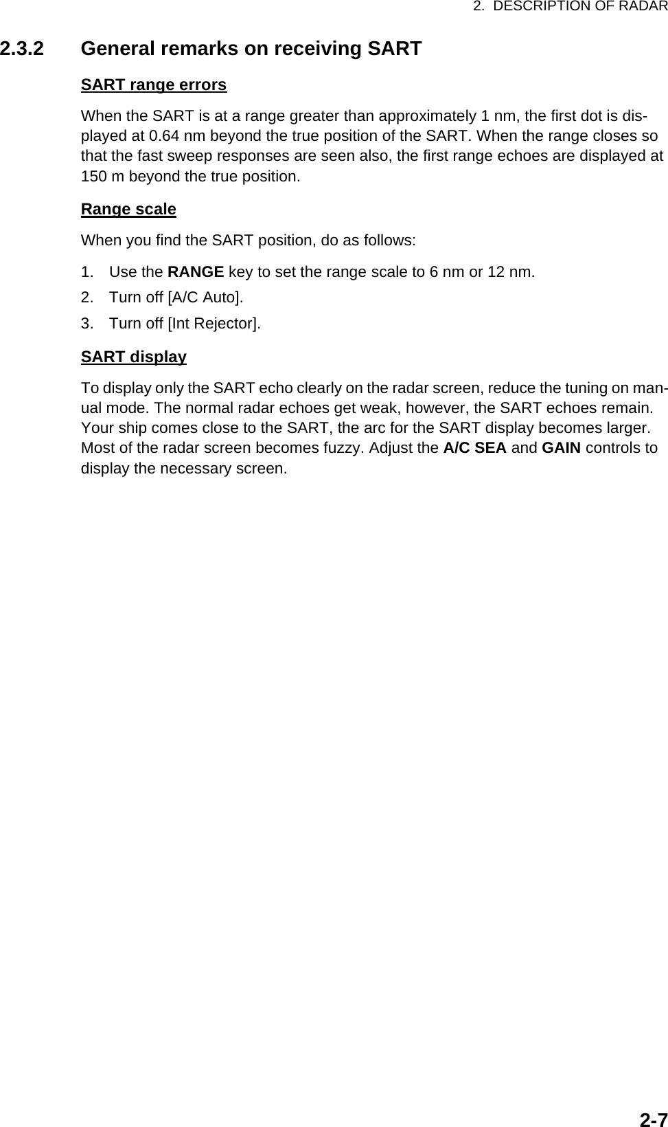 2.  DESCRIPTION OF RADAR2-72.3.2 General remarks on receiving SARTSART range errorsWhen the SART is at a range greater than approximately 1 nm, the first dot is dis-played at 0.64 nm beyond the true position of the SART. When the range closes so that the fast sweep responses are seen also, the first range echoes are displayed at 150 m beyond the true position.Range scaleWhen you find the SART position, do as follows:1. Use the RANGE key to set the range scale to 6 nm or 12 nm.2. Turn off [A/C Auto].3. Turn off [Int Rejector].SART displayTo display only the SART echo clearly on the radar screen, reduce the tuning on man-ual mode. The normal radar echoes get weak, however, the SART echoes remain. Your ship comes close to the SART, the arc for the SART display becomes larger. Most of the radar screen becomes fuzzy. Adjust the A/C SEA and GAIN controls to display the necessary screen.