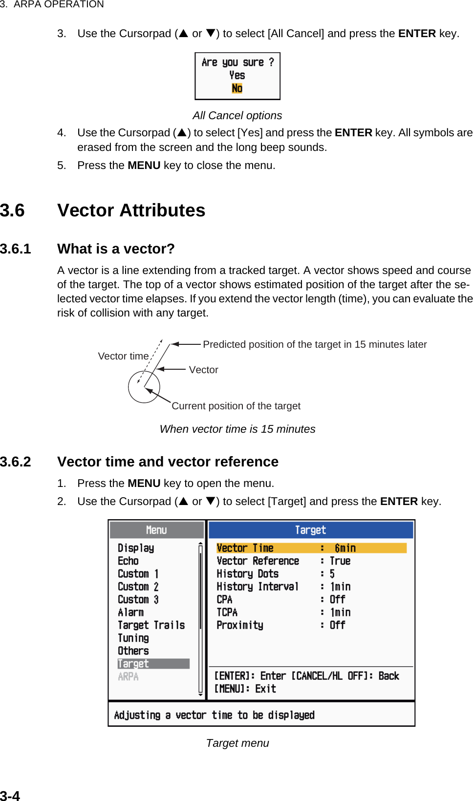 3.  ARPA OPERATION3-43. Use the Cursorpad (S or T) to select [All Cancel] and press the ENTER key.All Cancel options4. Use the Cursorpad (S) to select [Yes] and press the ENTER key. All symbols are erased from the screen and the long beep sounds.5. Press the MENU key to close the menu.3.6 Vector Attributes3.6.1 What is a vector?A vector is a line extending from a tracked target. A vector shows speed and course of the target. The top of a vector shows estimated position of the target after the se-lected vector time elapses. If you extend the vector length (time), you can evaluate the risk of collision with any target.When vector time is 15 minutes3.6.2 Vector time and vector reference1. Press the MENU key to open the menu.2. Use the Cursorpad (S or T) to select [Target] and press the ENTER key.Target menuVectorCurrent position of the targetVector timeVector timeVector time Predicted position of the target in 15 minutes later