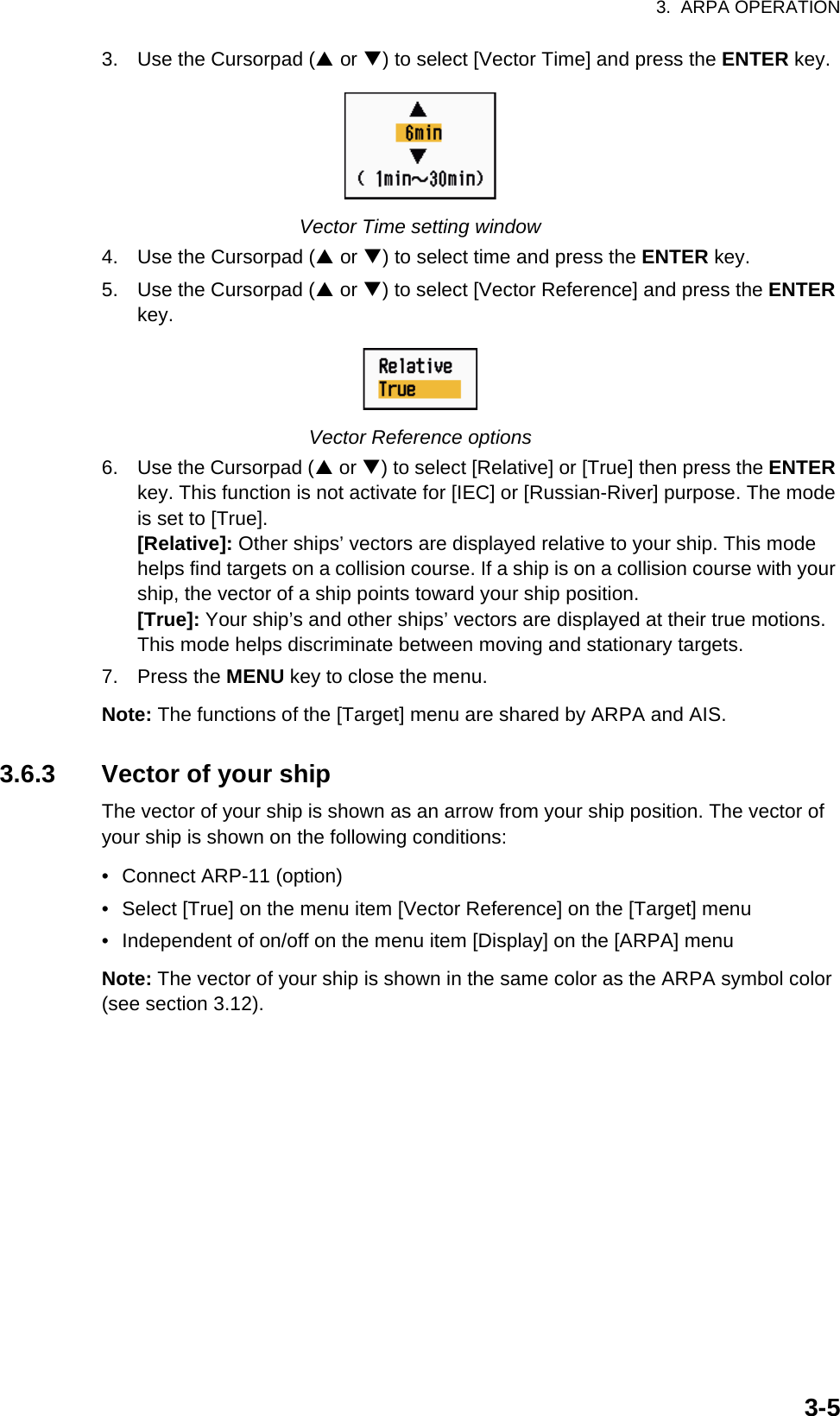 3.  ARPA OPERATION3-53. Use the Cursorpad (S or T) to select [Vector Time] and press the ENTER key.Vector Time setting window4. Use the Cursorpad (S or T) to select time and press the ENTER key.5. Use the Cursorpad (S or T) to select [Vector Reference] and press the ENTER key.Vector Reference options6. Use the Cursorpad (S or T) to select [Relative] or [True] then press the ENTER key. This function is not activate for [IEC] or [Russian-River] purpose. The mode is set to [True].[Relative]: Other ships’ vectors are displayed relative to your ship. This mode helps find targets on a collision course. If a ship is on a collision course with your ship, the vector of a ship points toward your ship position.[True]: Your ship’s and other ships’ vectors are displayed at their true motions. This mode helps discriminate between moving and stationary targets.7. Press the MENU key to close the menu.Note: The functions of the [Target] menu are shared by ARPA and AIS.3.6.3 Vector of your shipThe vector of your ship is shown as an arrow from your ship position. The vector of your ship is shown on the following conditions:•  Connect ARP-11 (option)•  Select [True] on the menu item [Vector Reference] on the [Target] menu•  Independent of on/off on the menu item [Display] on the [ARPA] menuNote: The vector of your ship is shown in the same color as the ARPA symbol color (see section 3.12).