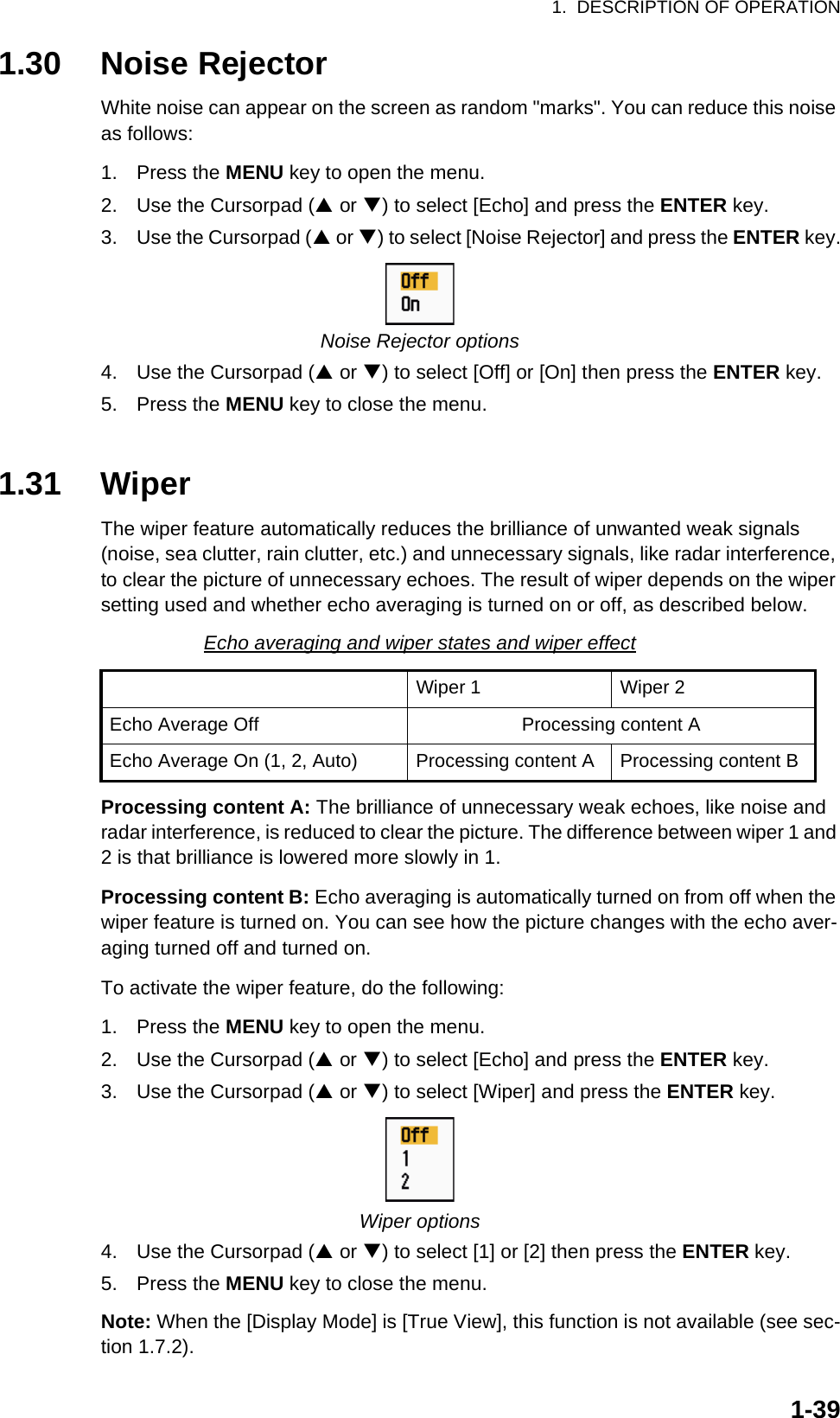 1.  DESCRIPTION OF OPERATION1-391.30 Noise RejectorWhite noise can appear on the screen as random &quot;marks&quot;. You can reduce this noise as follows:1. Press the MENU key to open the menu.2. Use the Cursorpad (S or T) to select [Echo] and press the ENTER key.3. Use the Cursorpad (S or T) to select [Noise Rejector] and press the ENTER key.Noise Rejector options4. Use the Cursorpad (S or T) to select [Off] or [On] then press the ENTER key.5. Press the MENU key to close the menu.1.31 WiperThe wiper feature automatically reduces the brilliance of unwanted weak signals (noise, sea clutter, rain clutter, etc.) and unnecessary signals, like radar interference, to clear the picture of unnecessary echoes. The result of wiper depends on the wiper setting used and whether echo averaging is turned on or off, as described below.Echo averaging and wiper states and wiper effectProcessing content A: The brilliance of unnecessary weak echoes, like noise and radar interference, is reduced to clear the picture. The difference between wiper 1 and 2 is that brilliance is lowered more slowly in 1.Processing content B: Echo averaging is automatically turned on from off when the wiper feature is turned on. You can see how the picture changes with the echo aver-aging turned off and turned on.To activate the wiper feature, do the following:1. Press the MENU key to open the menu.2. Use the Cursorpad (S or T) to select [Echo] and press the ENTER key.3. Use the Cursorpad (S or T) to select [Wiper] and press the ENTER key.Wiper options4. Use the Cursorpad (S or T) to select [1] or [2] then press the ENTER key.5. Press the MENU key to close the menu.Note: When the [Display Mode] is [True View], this function is not available (see sec-tion 1.7.2).Wiper 1 Wiper 2Echo Average Off Processing content AEcho Average On (1, 2, Auto) Processing content A Processing content B