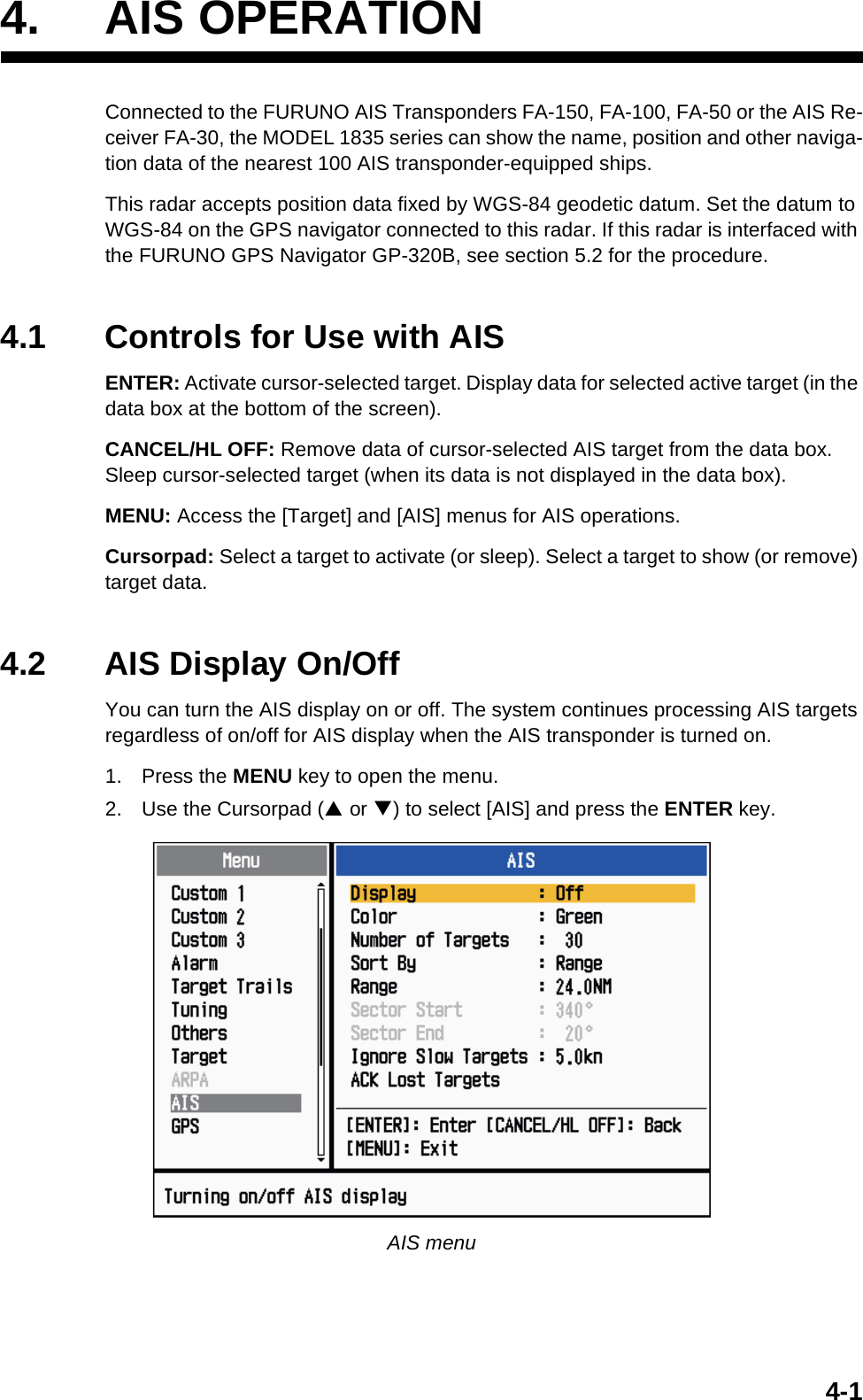 4-14. AIS OPERATIONConnected to the FURUNO AIS Transponders FA-150, FA-100, FA-50 or the AIS Re-ceiver FA-30, the MODEL 1835 series can show the name, position and other naviga-tion data of the nearest 100 AIS transponder-equipped ships.This radar accepts position data fixed by WGS-84 geodetic datum. Set the datum to WGS-84 on the GPS navigator connected to this radar. If this radar is interfaced with the FURUNO GPS Navigator GP-320B, see section 5.2 for the procedure.4.1 Controls for Use with AISENTER: Activate cursor-selected target. Display data for selected active target (in the data box at the bottom of the screen).CANCEL/HL OFF: Remove data of cursor-selected AIS target from the data box. Sleep cursor-selected target (when its data is not displayed in the data box).MENU: Access the [Target] and [AIS] menus for AIS operations.Cursorpad: Select a target to activate (or sleep). Select a target to show (or remove) target data.4.2 AIS Display On/OffYou can turn the AIS display on or off. The system continues processing AIS targets regardless of on/off for AIS display when the AIS transponder is turned on.1. Press the MENU key to open the menu.2. Use the Cursorpad (S or T) to select [AIS] and press the ENTER key.AIS menu