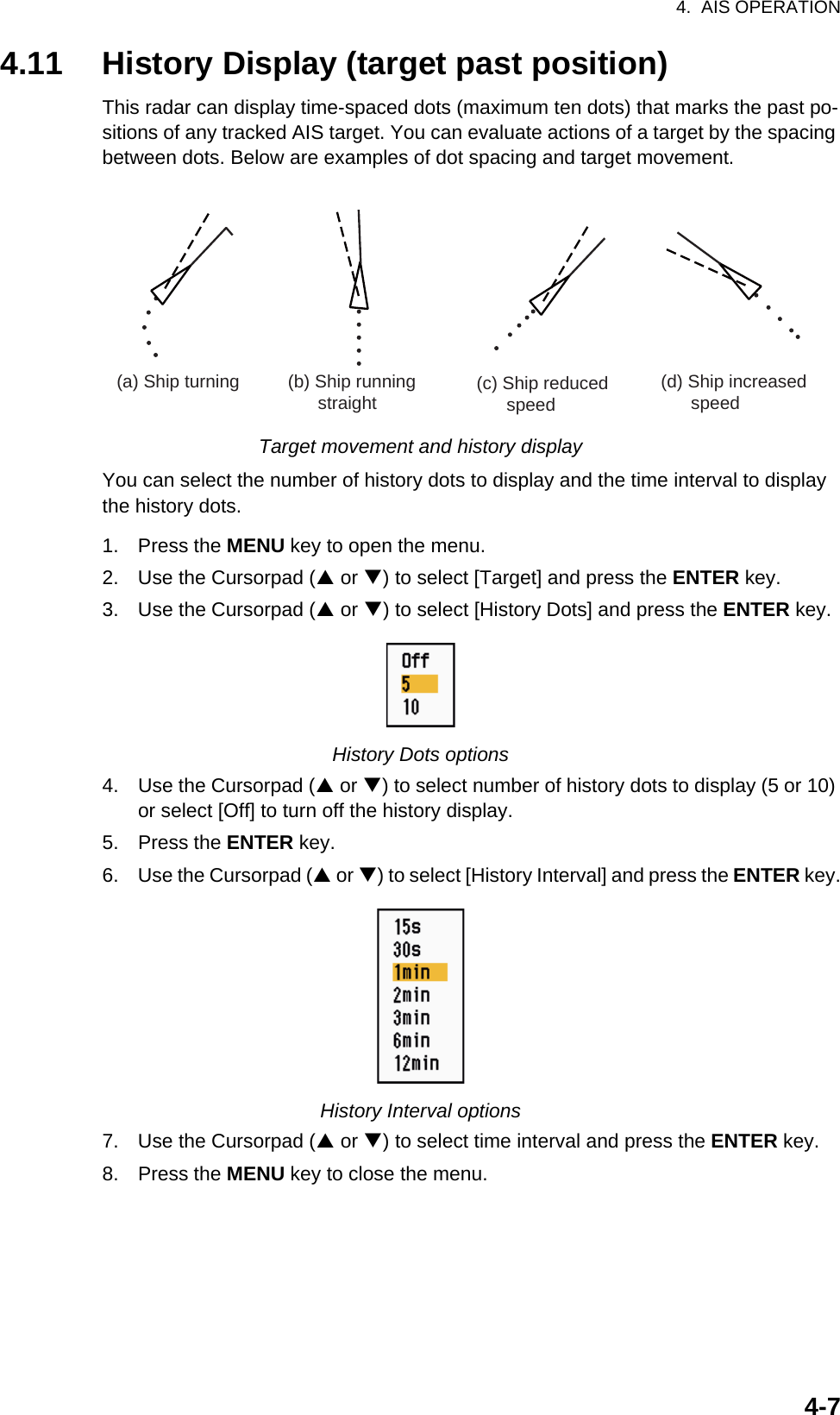 4.  AIS OPERATION4-74.11 History Display (target past position)This radar can display time-spaced dots (maximum ten dots) that marks the past po-sitions of any tracked AIS target. You can evaluate actions of a target by the spacing between dots. Below are examples of dot spacing and target movement.Target movement and history displayYou can select the number of history dots to display and the time interval to display the history dots.1. Press the MENU key to open the menu.2. Use the Cursorpad (S or T) to select [Target] and press the ENTER key.3. Use the Cursorpad (S or T) to select [History Dots] and press the ENTER key.History Dots options4. Use the Cursorpad (S or T) to select number of history dots to display (5 or 10) or select [Off] to turn off the history display.5. Press the ENTER key.6. Use the Cursorpad (S or T) to select [History Interval] and press the ENTER key.History Interval options7. Use the Cursorpad (S or T) to select time interval and press the ENTER key.8. Press the MENU key to close the menu.(a) Ship turning (b) Ship running       straight (c) Ship reduced      speed(d) Ship increased      speed