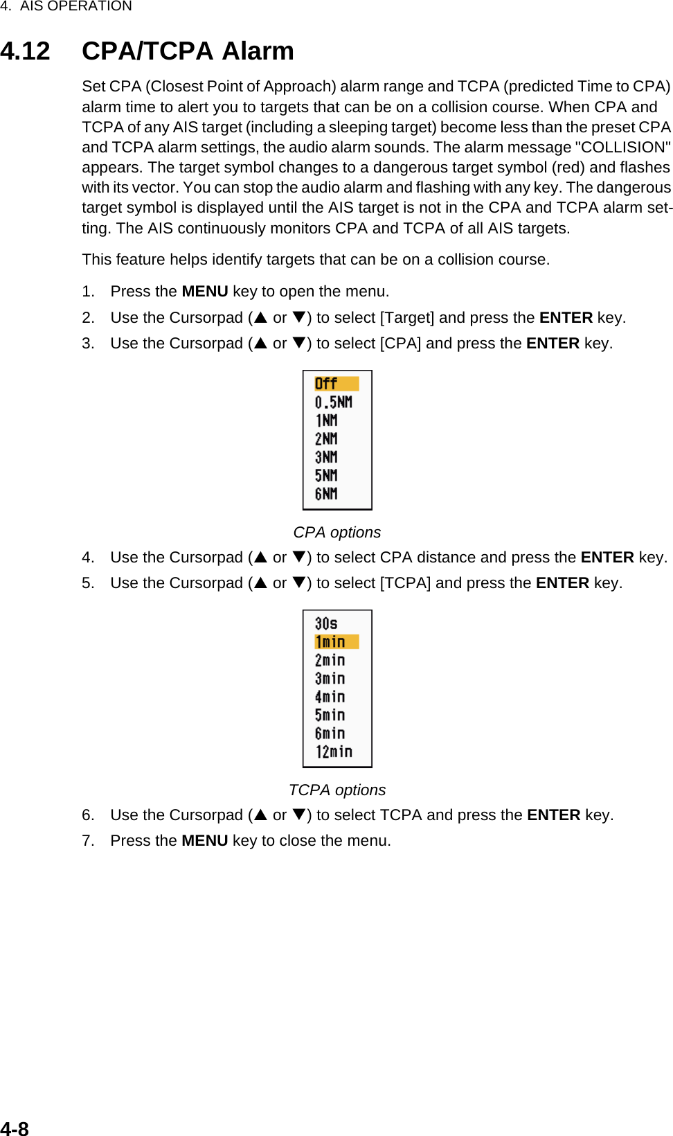 4.  AIS OPERATION4-84.12 CPA/TCPA AlarmSet CPA (Closest Point of Approach) alarm range and TCPA (predicted Time to CPA) alarm time to alert you to targets that can be on a collision course. When CPA and TCPA of any AIS target (including a sleeping target) become less than the preset CPA and TCPA alarm settings, the audio alarm sounds. The alarm message &quot;COLLISION&quot; appears. The target symbol changes to a dangerous target symbol (red) and flashes with its vector. You can stop the audio alarm and flashing with any key. The dangerous target symbol is displayed until the AIS target is not in the CPA and TCPA alarm set-ting. The AIS continuously monitors CPA and TCPA of all AIS targets.This feature helps identify targets that can be on a collision course.1. Press the MENU key to open the menu.2. Use the Cursorpad (S or T) to select [Target] and press the ENTER key.3. Use the Cursorpad (S or T) to select [CPA] and press the ENTER key.CPA options4. Use the Cursorpad (S or T) to select CPA distance and press the ENTER key.5. Use the Cursorpad (S or T) to select [TCPA] and press the ENTER key.TCPA options6. Use the Cursorpad (S or T) to select TCPA and press the ENTER key.7. Press the MENU key to close the menu.