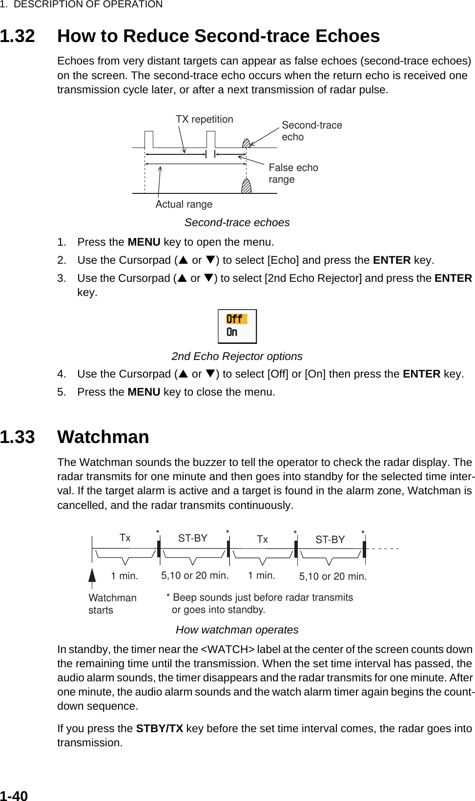 1.  DESCRIPTION OF OPERATION1-401.32 How to Reduce Second-trace EchoesEchoes from very distant targets can appear as false echoes (second-trace echoes) on the screen. The second-trace echo occurs when the return echo is received one transmission cycle later, or after a next transmission of radar pulse.Second-trace echoes1. Press the MENU key to open the menu.2. Use the Cursorpad (S or T) to select [Echo] and press the ENTER key.3. Use the Cursorpad (S or T) to select [2nd Echo Rejector] and press the ENTER key.2nd Echo Rejector options4. Use the Cursorpad (S or T) to select [Off] or [On] then press the ENTER key.5. Press the MENU key to close the menu.1.33 WatchmanThe Watchman sounds the buzzer to tell the operator to check the radar display. The radar transmits for one minute and then goes into standby for the selected time inter-val. If the target alarm is active and a target is found in the alarm zone, Watchman is cancelled, and the radar transmits continuously.How watchman operatesIn standby, the timer near the &lt;WATCH&gt; label at the center of the screen counts down the remaining time until the transmission. When the set time interval has passed, the audio alarm sounds, the timer disappears and the radar transmits for one minute. After one minute, the audio alarm sounds and the watch alarm timer again begins the count-down sequence.If you press the STBY/TX key before the set time interval comes, the radar goes into transmission.Second-traceechoTX repetitionActual rangeFalse echorangeST-BY5,10 or 20 min.  Tx1 min.Watchmanstarts** Beep sounds just before radar transmits  or goes into standby.ST-BY  Tx *5,10 or 20 min.1 min.**