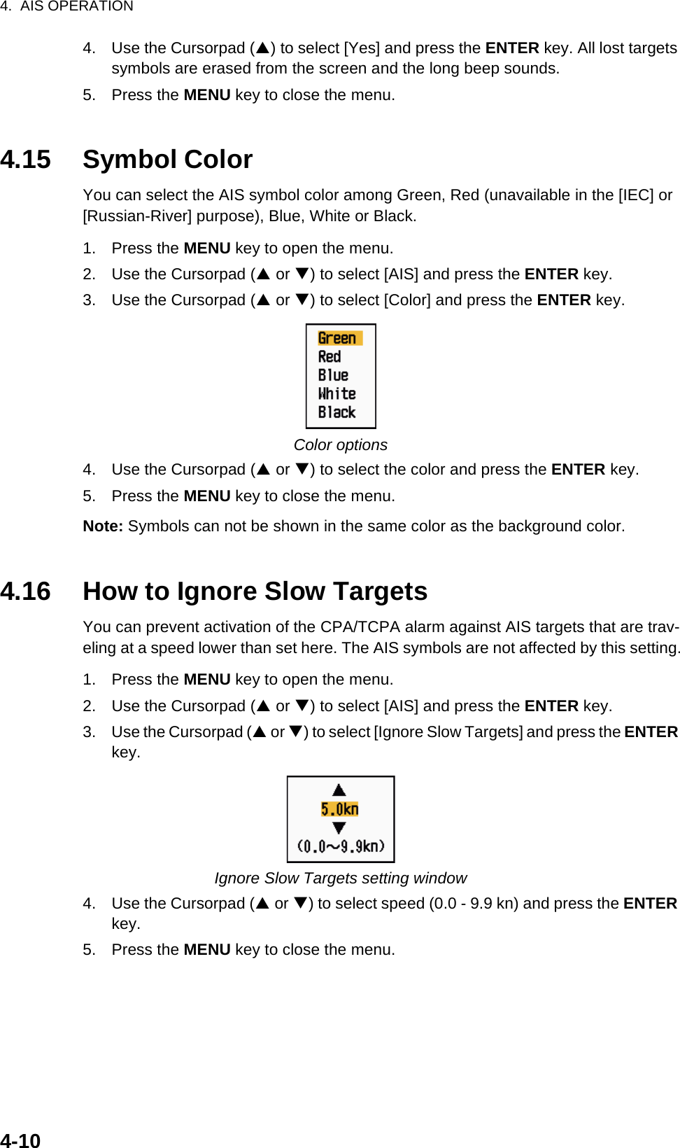 4.  AIS OPERATION4-104. Use the Cursorpad (S) to select [Yes] and press the ENTER key. All lost targets symbols are erased from the screen and the long beep sounds.5. Press the MENU key to close the menu.4.15 Symbol ColorYou can select the AIS symbol color among Green, Red (unavailable in the [IEC] or [Russian-River] purpose), Blue, White or Black.1. Press the MENU key to open the menu.2. Use the Cursorpad (S or T) to select [AIS] and press the ENTER key.3. Use the Cursorpad (S or T) to select [Color] and press the ENTER key.Color options4. Use the Cursorpad (S or T) to select the color and press the ENTER key.5. Press the MENU key to close the menu.Note: Symbols can not be shown in the same color as the background color.4.16 How to Ignore Slow TargetsYou can prevent activation of the CPA/TCPA alarm against AIS targets that are trav-eling at a speed lower than set here. The AIS symbols are not affected by this setting.1. Press the MENU key to open the menu.2. Use the Cursorpad (S or T) to select [AIS] and press the ENTER key.3. Use the Cursorpad (S or T) to select [Ignore Slow Targets] and press the ENTER key.Ignore Slow Targets setting window4. Use the Cursorpad (S or T) to select speed (0.0 - 9.9 kn) and press the ENTER key.5. Press the MENU key to close the menu.