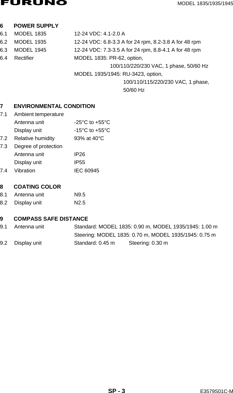 FURUNO  MODEL 1835/1935/1945  SP - 3  E3579S01C-M  6 POWER SUPPLY 6.1  MODEL 1835  12-24 VDC: 4.1-2.0 A 6.2  MODEL 1935  12-24 VDC: 6.8-3.3 A for 24 rpm, 8.2-3.8 A for 48 rpm 6.3  MODEL 1945  12-24 VDC: 7.3-3.5 A for 24 rpm, 8.8-4.1 A for 48 rpm 6.4  Rectifier  MODEL 1835: PR-62, option,         100/110/220/230 VAC, 1 phase, 50/60 Hz   MODEL 1935/1945: RU-3423, option,             100/110/115/220/230 VAC, 1 phase,             50/60 Hz  7 ENVIRONMENTAL CONDITION 7.1 Ambient temperature Antenna unit  -25°C to +55°C Display unit  -15°C to +55°C 7.2  Relative humidity  93% at 40°C 7.3  Degree of protection Antenna unit  IP26 Display unit  IP55 7.4 Vibration  IEC 60945  8 COATING COLOR 8.1 Antenna unit  N9.5 8.2 Display unit  N2.5  9  COMPASS SAFE DISTANCE 9.1  Antenna unit  Standard: MODEL 1835: 0.90 m, MODEL 1935/1945: 1.00 m   Steering: MODEL 1835: 0.70 m, MODEL 1935/1945: 0.75 m 9.2  Display unit  Standard: 0.45 m  Steering: 0.30 m 