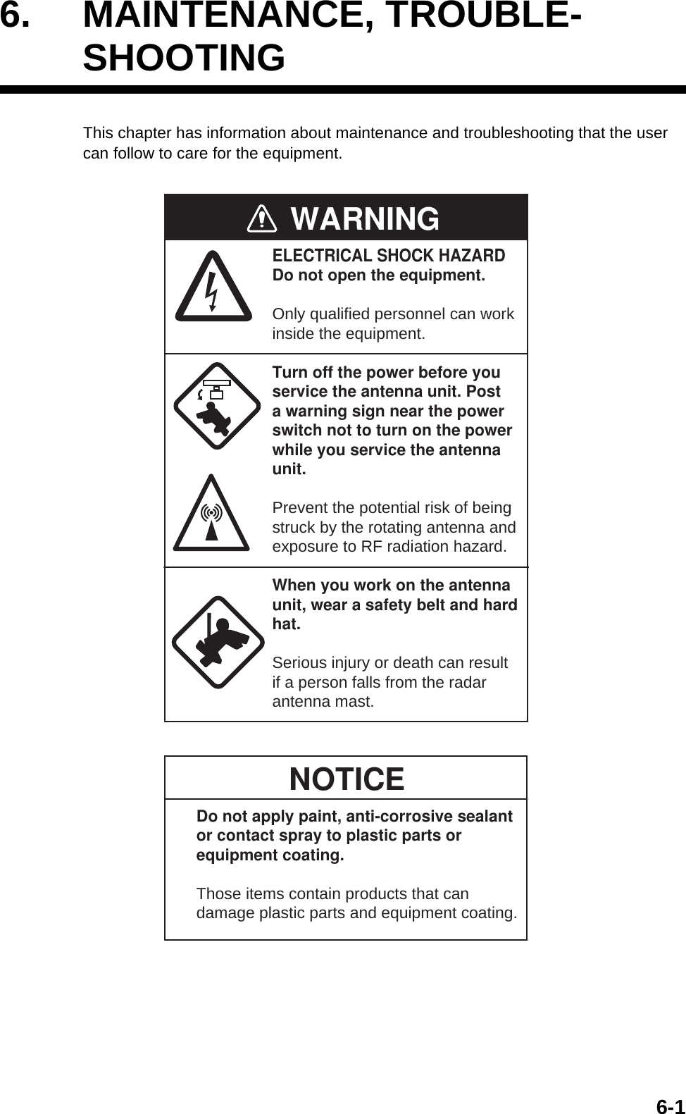 6-16. MAINTENANCE, TROUBLE-SHOOTINGThis chapter has information about maintenance and troubleshooting that the user can follow to care for the equipment.WARNINGELECTRICAL SHOCK HAZARDDo not open the equipment.Only qualified personnel can workinside the equipment.Turn off the power before youservice the antenna unit. Posta warning sign near the powerswitch not to turn on the powerwhile you service the antennaunit.Prevent the potential risk of beingstruck by the rotating antenna andexposure to RF radiation hazard.When you work on the antennaunit, wear a safety belt and hardhat.Serious injury or death can resultif a person falls from the radarantenna mast.NOTICEDo not apply paint, anti-corrosive sealantor contact spray to plastic parts orequipment coating.Those items contain products that candamage plastic parts and equipment coating.