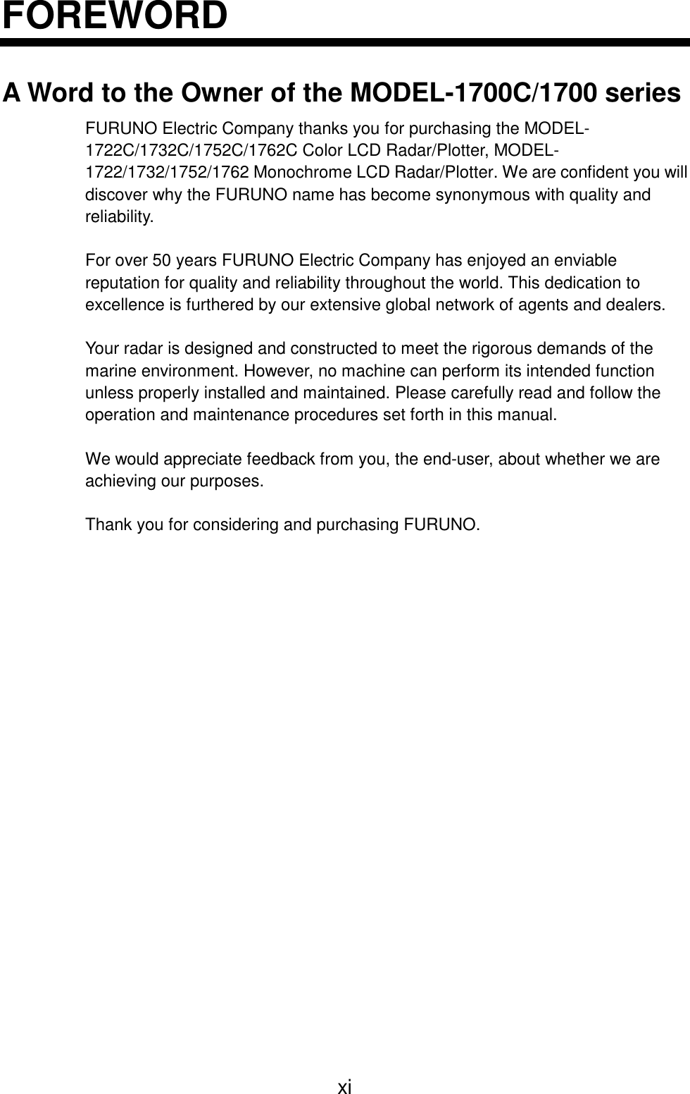 xiFOREWORDA Word to the Owner of the MODEL-1700C/1700 seriesFURUNO Electric Company thanks you for purchasing the MODEL-1722C/1732C/1752C/1762C Color LCD Radar/Plotter, MODEL-1722/1732/1752/1762 Monochrome LCD Radar/Plotter. We are confident you willdiscover why the FURUNO name has become synonymous with quality andreliability.For over 50 years FURUNO Electric Company has enjoyed an enviablereputation for quality and reliability throughout the world. This dedication toexcellence is furthered by our extensive global network of agents and dealers.Your radar is designed and constructed to meet the rigorous demands of themarine environment. However, no machine can perform its intended functionunless properly installed and maintained. Please carefully read and follow theoperation and maintenance procedures set forth in this manual.We would appreciate feedback from you, the end-user, about whether we areachieving our purposes.Thank you for considering and purchasing FURUNO.