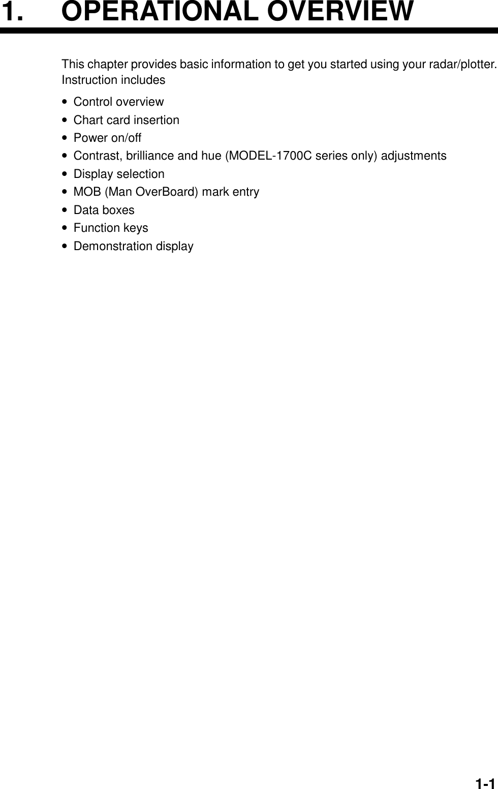 1-11. OPERATIONAL OVERVIEWThis chapter provides basic information to get you started using your radar/plotter.Instruction includes• Control overview• Chart card insertion• Power on/off• Contrast, brilliance and hue (MODEL-1700C series only) adjustments• Display selection• MOB (Man OverBoard) mark entry• Data boxes• Function keys• Demonstration display