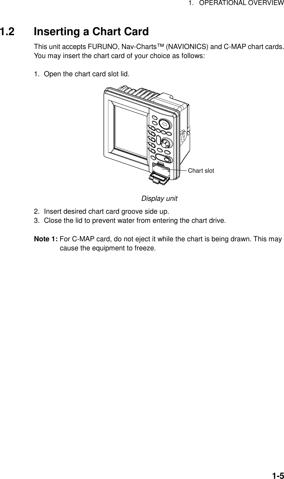 1. OPERATIONAL OVERVIEW1-51.2 Inserting a Chart CardThis unit accepts FURUNO, Nav-Charts™ (NAVIONICS) and C-MAP chart cards.You may insert the chart card of your choice as follows:1.  Open the chart card slot lid.Chart slotDisplay unit2.  Insert desired chart card groove side up.3.  Close the lid to prevent water from entering the chart drive.Note 1: For C-MAP card, do not eject it while the chart is being drawn. This maycause the equipment to freeze.