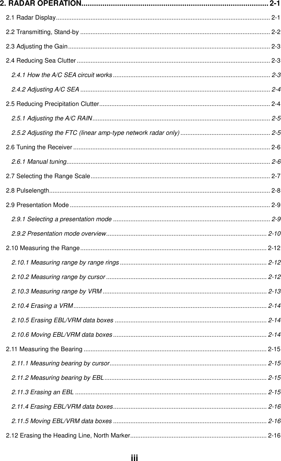 iii2. RADAR OPERATION......................................................................................... 2-12.1 Radar Display............................................................................................................................ 2-12.2 Transmitting, Stand-by .............................................................................................................. 2-22.3 Adjusting the Gain..................................................................................................................... 2-32.4 Reducing Sea Clutter ................................................................................................................ 2-32.4.1 How the A/C SEA circuit works ........................................................................................... 2-32.4.2 Adjusting A/C SEA .............................................................................................................. 2-42.5 Reducing Precipitation Clutter................................................................................................... 2-42.5.1 Adjusting the A/C RAIN....................................................................................................... 2-52.5.2 Adjusting the FTC (linear amp-type network radar only) .................................................... 2-52.6 Tuning the Receiver .................................................................................................................. 2-62.6.1 Manual tuning...................................................................................................................... 2-62.7 Selecting the Range Scale........................................................................................................ 2-72.8 Pulselength................................................................................................................................ 2-82.9 Presentation Mode .................................................................................................................... 2-92.9.1 Selecting a presentation mode ........................................................................................... 2-92.9.2 Presentation mode overview............................................................................................. 2-102.10 Measuring the Range............................................................................................................ 2-122.10.1 Measuring range by range rings ..................................................................................... 2-122.10.2 Measuring range by cursor ............................................................................................. 2-122.10.3 Measuring range by VRM ............................................................................................... 2-132.10.4 Erasing a VRM................................................................................................................ 2-142.10.5 Erasing EBL/VRM data boxes ........................................................................................ 2-142.10.6 Moving EBL/VRM data boxes......................................................................................... 2-142.11 Measuring the Bearing .......................................................................................................... 2-152.11.1 Measuring bearing by cursor........................................................................................... 2-152.11.2 Measuring bearing by EBL.............................................................................................. 2-152.11.3 Erasing an EBL ............................................................................................................... 2-152.11.4 Erasing EBL/VRM data boxes......................................................................................... 2-162.11.5 Moving EBL/VRM data boxes ......................................................................................... 2-162.12 Erasing the Heading Line, North Marker............................................................................... 2-16