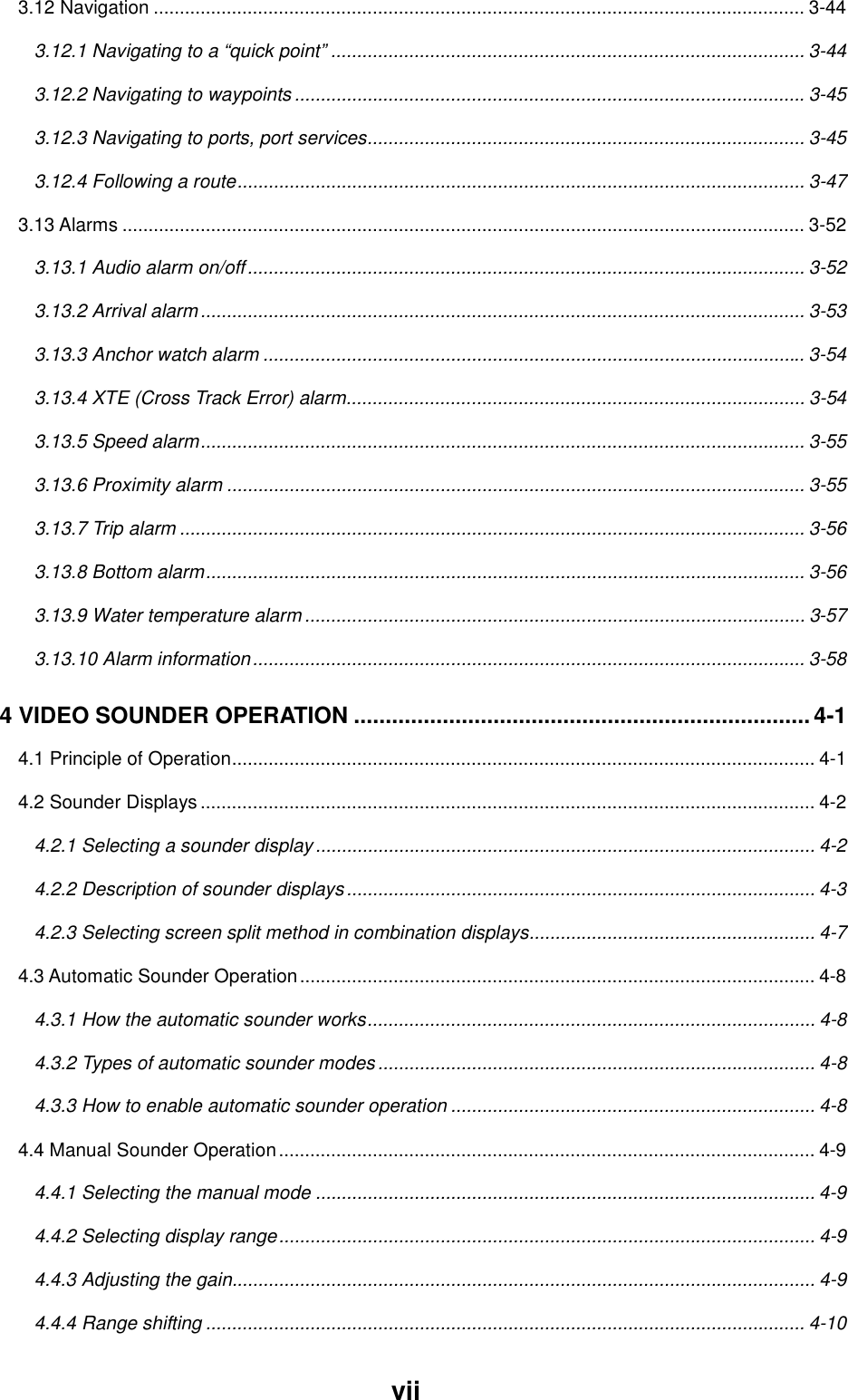vii3.12 Navigation ............................................................................................................................. 3-443.12.1 Navigating to a “quick point” ........................................................................................... 3-443.12.2 Navigating to waypoints ..................................................................................................3-453.12.3 Navigating to ports, port services.................................................................................... 3-453.12.4 Following a route............................................................................................................. 3-473.13 Alarms ................................................................................................................................... 3-523.13.1 Audio alarm on/off........................................................................................................... 3-523.13.2 Arrival alarm.................................................................................................................... 3-533.13.3 Anchor watch alarm ........................................................................................................ 3-543.13.4 XTE (Cross Track Error) alarm........................................................................................ 3-543.13.5 Speed alarm.................................................................................................................... 3-553.13.6 Proximity alarm ............................................................................................................... 3-553.13.7 Trip alarm ........................................................................................................................ 3-563.13.8 Bottom alarm................................................................................................................... 3-563.13.9 Water temperature alarm ................................................................................................ 3-573.13.10 Alarm information.......................................................................................................... 3-584 VIDEO SOUNDER OPERATION ........................................................................4-14.1 Principle of Operation................................................................................................................ 4-14.2 Sounder Displays...................................................................................................................... 4-24.2.1 Selecting a sounder display ................................................................................................ 4-24.2.2 Description of sounder displays .......................................................................................... 4-34.2.3 Selecting screen split method in combination displays....................................................... 4-74.3 Automatic Sounder Operation................................................................................................... 4-84.3.1 How the automatic sounder works...................................................................................... 4-84.3.2 Types of automatic sounder modes.................................................................................... 4-84.3.3 How to enable automatic sounder operation ...................................................................... 4-84.4 Manual Sounder Operation....................................................................................................... 4-94.4.1 Selecting the manual mode ................................................................................................ 4-94.4.2 Selecting display range....................................................................................................... 4-94.4.3 Adjusting the gain................................................................................................................ 4-94.4.4 Range shifting ................................................................................................................... 4-10