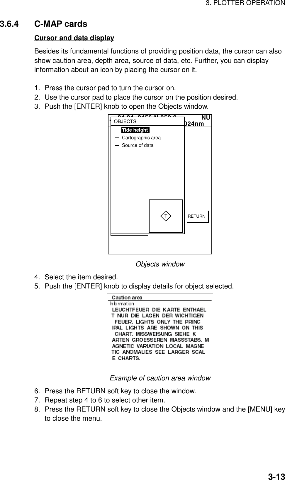 3. PLOTTER OPERATION3-133.6.4 C-MAP cardsCursor and data displayBesides its fundamental functions of providing position data, the cursor can alsoshow caution area, depth area, source of data, etc. Further, you can displayinformation about an icon by placing the cursor on it.1. Press the cursor pad to turn the cursor on.2. Use the cursor pad to place the cursor on the position desired.3. Push the [ENTER] knob to open the Objects window.  34 24. 3456 N 359.9             NU124 24. 3456 W 59.9kt  024nm+OBJECTSTide heightCartographic areaSource of dataTRETURNObjects window4. Select the item desired.5. Push the [ENTER] knob to display details for object selected.Example of caution area window6. Press the RETURN soft key to close the window.7. Repeat step 4 to 6 to select other item.8. Press the RETURN soft key to close the Objects window and the [MENU] keyto close the menu.