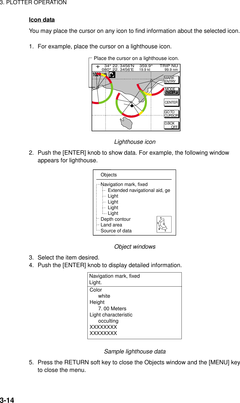 3. PLOTTER OPERATION3-14Icon dataYou may place the cursor on any icon to find information about the selected icon.1. For example, place the cursor on a lighthouse icon.D.BOXOFFGO TOCURSORCENTERMARKENTRYPlace the cursor on a lighthouse icon.MODENTH UP  34° 22. 3456&apos;N    359.9°      TRIP NU080° 22. 3456&apos;E    19.9 kt              99.9 nm+1024 nmLighthouse icon2. Push the [ENTER] knob to show data. For example, the following windowappears for lighthouse.ObjectsNavigation mark, fixedExtended navigational aid, geLightLightLightLightDepth contourLand areaSource of dataObject windows3. Select the item desired.4. Push the [ENTER] knob to display detailed information.Color      whiteHeight      7. 00 MetersLight characteristic      occultingXXXXXXXXXXXXXXXXNavigation mark, fixed Light.Sample lighthouse data5. Press the RETURN soft key to close the Objects window and the [MENU] keyto close the menu.