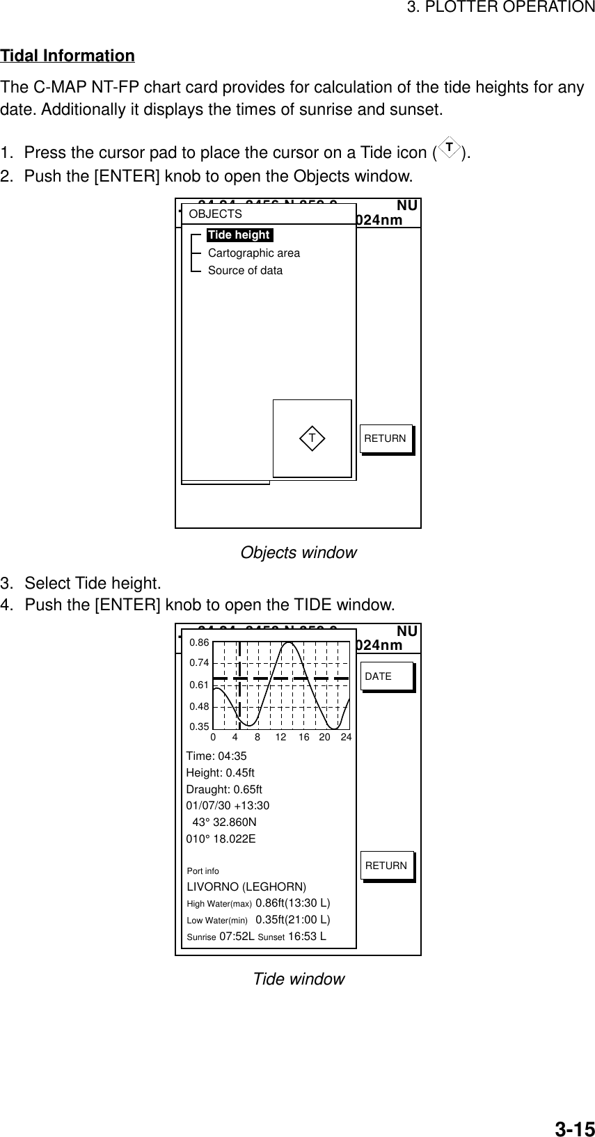 3. PLOTTER OPERATION3-15Tidal InformationThe C-MAP NT-FP chart card provides for calculation of the tide heights for anydate. Additionally it displays the times of sunrise and sunset.1.  Press the cursor pad to place the cursor on a Tide icon (T).2.  Push the [ENTER] knob to open the Objects window.  34 24. 3456 N 359.9             NU124 24. 3456 W 59.9kt  024nm+OBJECTSTide heightCartographic areaSource of dataTRETURNObjects window3. Select Tide height.4. Push the [ENTER] knob to open the TIDE window.  34 24. 3456 N 359.9             NU124 24. 3456 W 59.9kt  024nm+Time: 04:35Height: 0.45ftDraught: 0.65ft01/07/30 +13:30  43° 32.860N010° 18.022EPort infoLIVORNO (LEGHORN)High Water(max)0.86ft(13:30 L)Low Water(min)0.35ft(21:00 L)Sunrise 07:52L Sunset 16:53 L0.860.740.610.480.3504812162024RETURNDATETide window