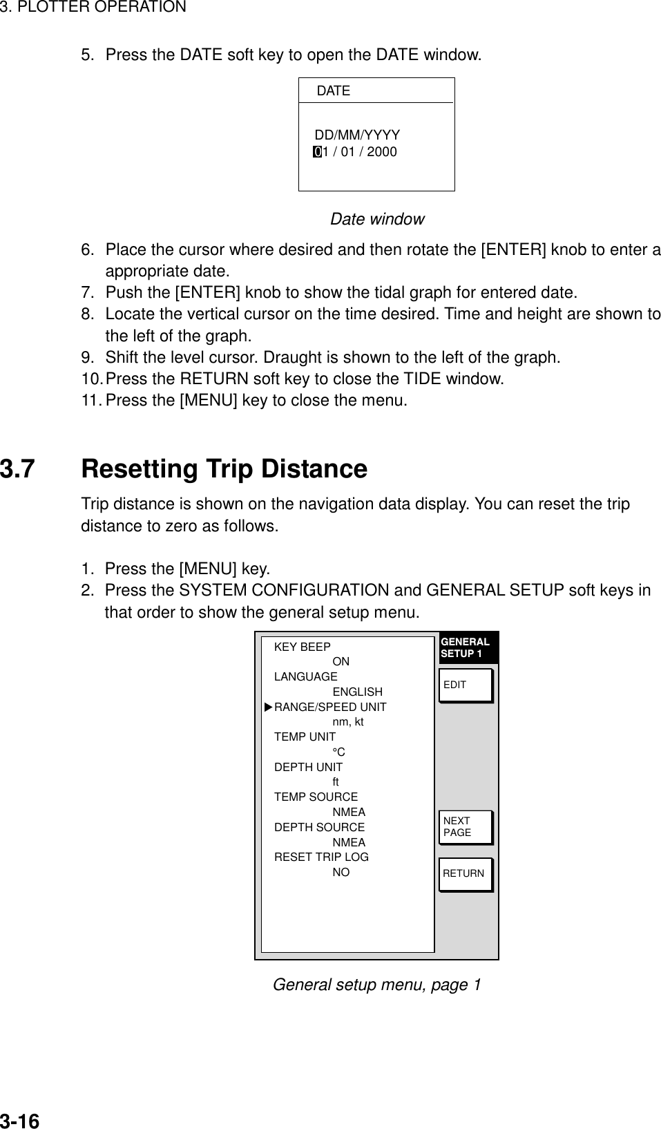 3. PLOTTER OPERATION3-165. Press the DATE soft key to open the DATE window.DATEDD/MM/YYYY01 / 01 / 2000Date window6. Place the cursor where desired and then rotate the [ENTER] knob to enter aappropriate date.7. Push the [ENTER] knob to show the tidal graph for entered date.8. Locate the vertical cursor on the time desired. Time and height are shown tothe left of the graph.9. Shift the level cursor. Draught is shown to the left of the graph.10.Press the RETURN soft key to close the TIDE window.11. Press the [MENU] key to close the menu.3.7 Resetting Trip DistanceTrip distance is shown on the navigation data display. You can reset the tripdistance to zero as follows.1.  Press the [MENU] key.2.  Press the SYSTEM CONFIGURATION and GENERAL SETUP soft keys inthat order to show the general setup menu.GENERALSETUP 1RETURNNEXTPAGEEDITKEY BEEPONLANGUAGEENGLISHRANGE/SPEED UNITnm, ktTEMP UNIT°CDEPTH UNITftTEMP SOURCENMEADEPTH SOURCENMEARESET TRIP LOGNO▲General setup menu, page 1