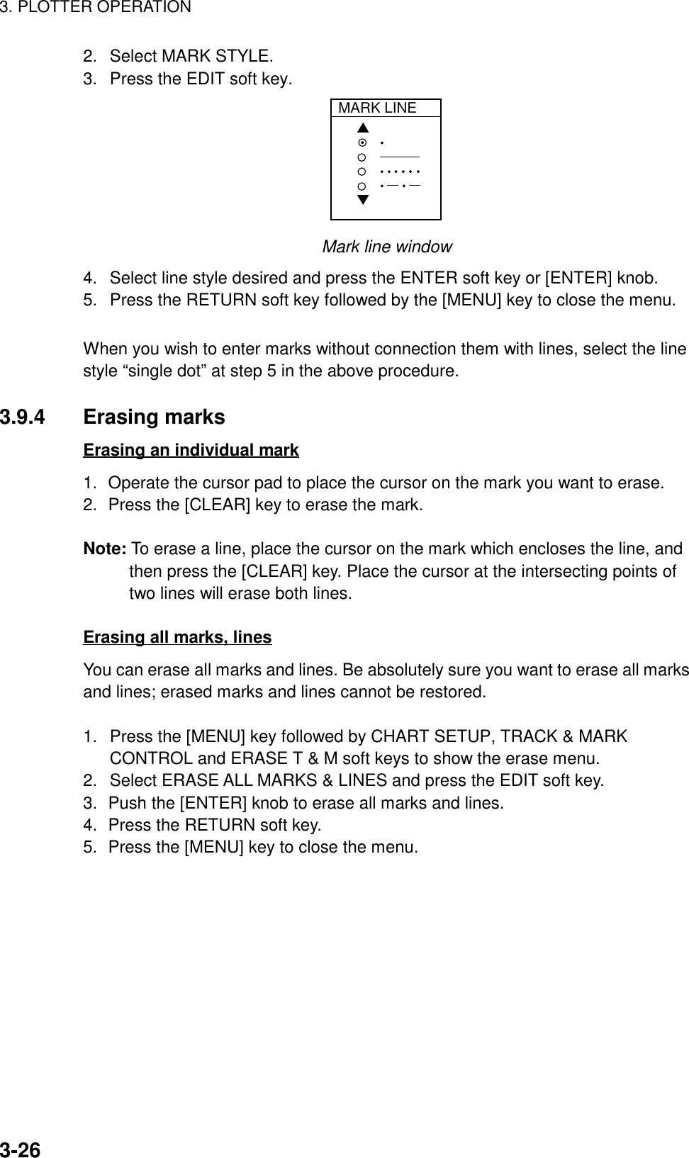 3. PLOTTER OPERATION3-262.  Select MARK STYLE.3.  Press the EDIT soft key.MARK LINE▲▼Mark line window4.  Select line style desired and press the ENTER soft key or [ENTER] knob.5.  Press the RETURN soft key followed by the [MENU] key to close the menu.When you wish to enter marks without connection them with lines, select the linestyle “single dot” at step 5 in the above procedure.3.9.4 Erasing marksErasing an individual mark1. Operate the cursor pad to place the cursor on the mark you want to erase.2. Press the [CLEAR] key to erase the mark.Note: To erase a line, place the cursor on the mark which encloses the line, andthen press the [CLEAR] key. Place the cursor at the intersecting points oftwo lines will erase both lines.Erasing all marks, linesYou can erase all marks and lines. Be absolutely sure you want to erase all marksand lines; erased marks and lines cannot be restored.1.  Press the [MENU] key followed by CHART SETUP, TRACK &amp; MARKCONTROL and ERASE T &amp; M soft keys to show the erase menu.2.  Select ERASE ALL MARKS &amp; LINES and press the EDIT soft key.3. Push the [ENTER] knob to erase all marks and lines.4. Press the RETURN soft key.5. Press the [MENU] key to close the menu.