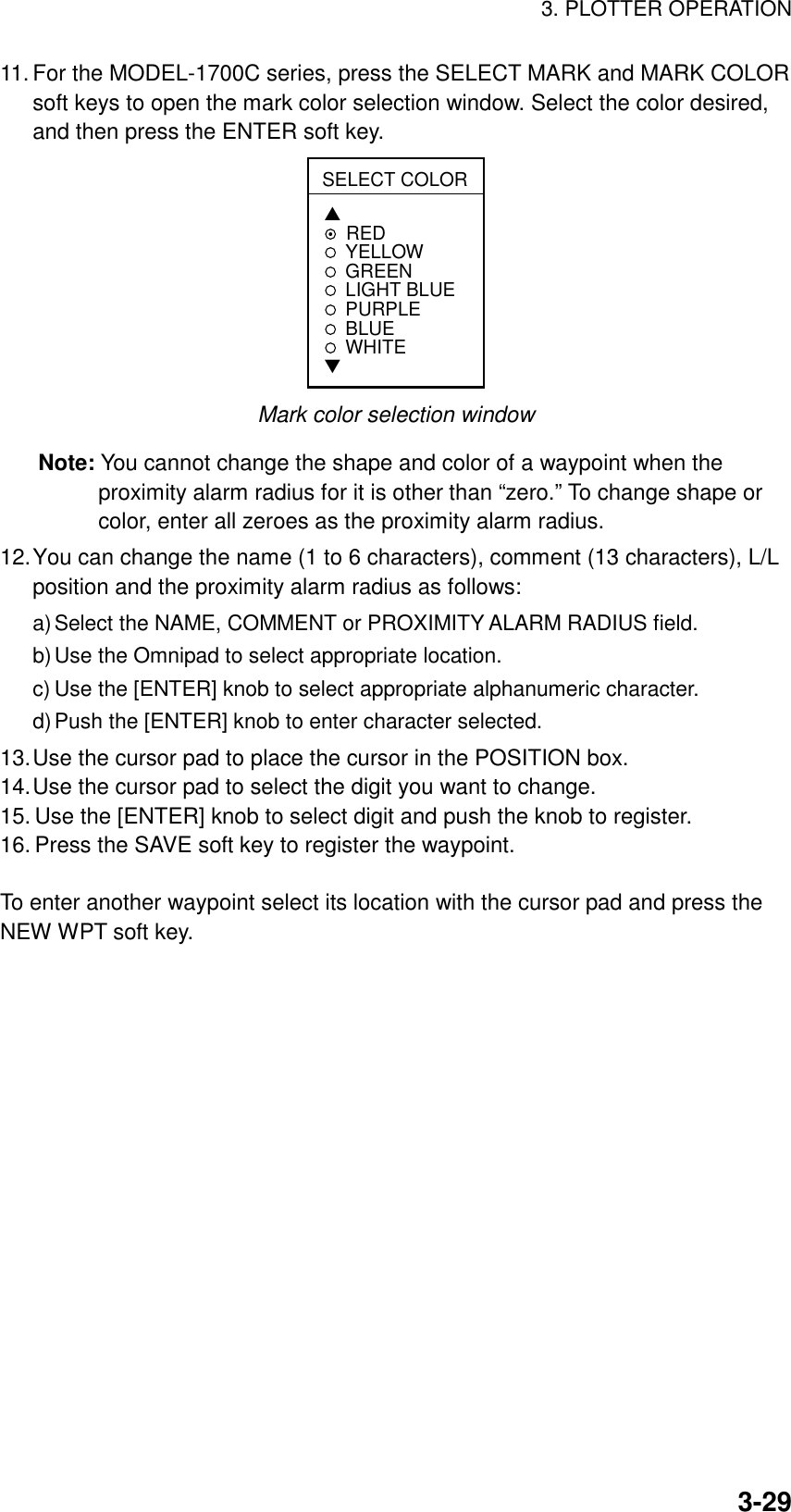 3. PLOTTER OPERATION3-2911. For the MODEL-1700C series, press the SELECT MARK and MARK COLORsoft keys to open the mark color selection window. Select the color desired,and then press the ENTER soft key.SELECT COLOR▲REDYELLOWGREENLIGHT BLUEPURPLEBLUEWHITE▼Mark color selection windowNote: You cannot change the shape and color of a waypoint when theproximity alarm radius for it is other than “zero.” To change shape orcolor, enter all zeroes as the proximity alarm radius.12.You can change the name (1 to 6 characters), comment (13 characters), L/Lposition and the proximity alarm radius as follows:a) Select the NAME, COMMENT or PROXIMITY ALARM RADIUS field.b) Use the Omnipad to select appropriate location.c) Use the [ENTER] knob to select appropriate alphanumeric character.d) Push the [ENTER] knob to enter character selected.13.Use the cursor pad to place the cursor in the POSITION box.14.Use the cursor pad to select the digit you want to change.15. Use the [ENTER] knob to select digit and push the knob to register.16. Press the SAVE soft key to register the waypoint.To enter another waypoint select its location with the cursor pad and press theNEW WPT soft key.