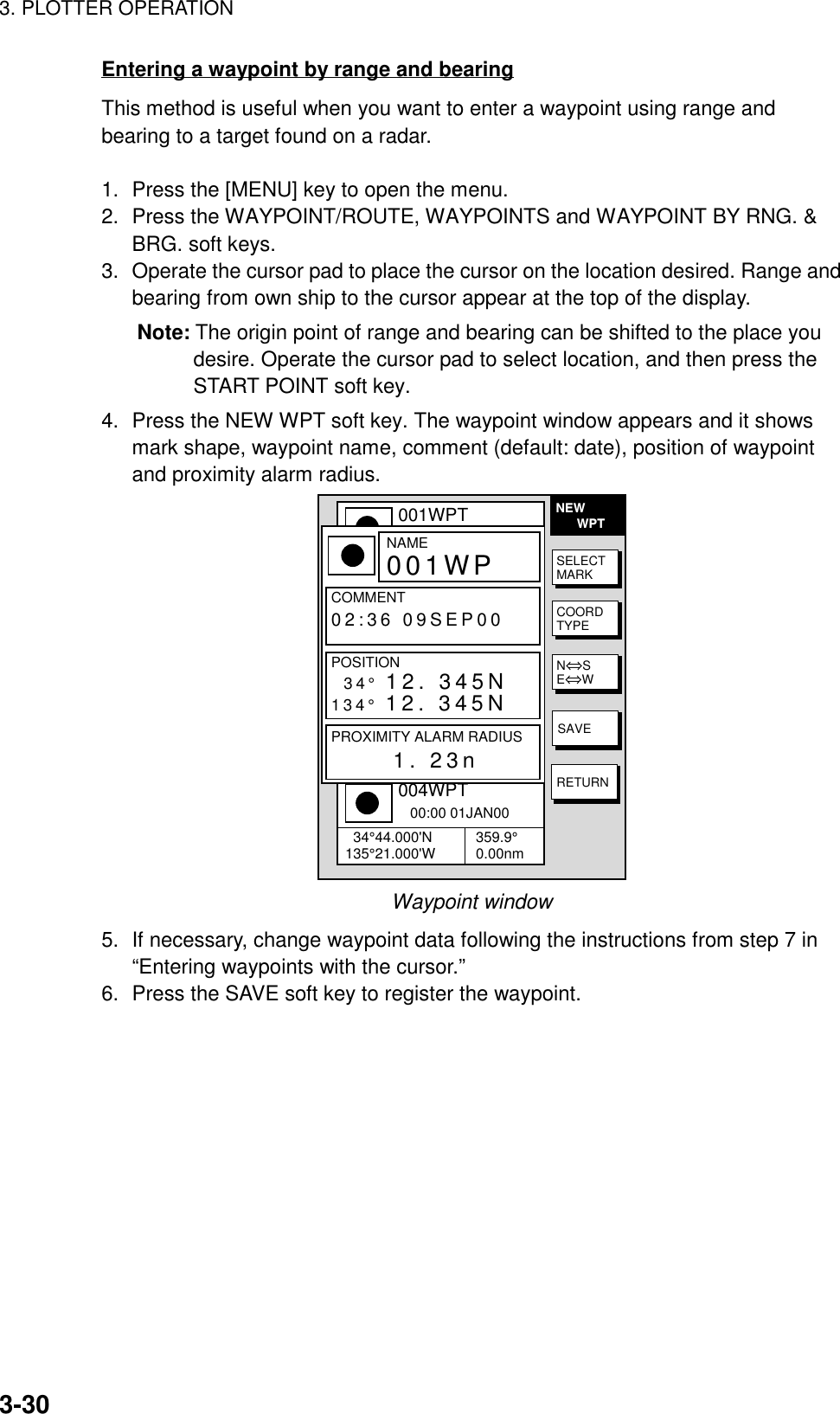 3. PLOTTER OPERATION3-30Entering a waypoint by range and bearingThis method is useful when you want to enter a waypoint using range andbearing to a target found on a radar.1. Press the [MENU] key to open the menu.2. Press the WAYPOINT/ROUTE, WAYPOINTS and WAYPOINT BY RNG. &amp;BRG. soft keys.3. Operate the cursor pad to place the cursor on the location desired. Range andbearing from own ship to the cursor appear at the top of the display.Note: The origin point of range and bearing can be shifted to the place youdesire. Operate the cursor pad to select location, and then press theSTART POINT soft key.4. Press the NEW WPT soft key. The waypoint window appears and it showsmark shape, waypoint name, comment (default: date), position of waypointand proximity alarm radius.NEW      WPT▲001WPT   00:00 01JAN00  34°44.000&apos;N135°21.000&apos;W 359.9°0.00nm002WPT   00:00 01JAN00  34°44.000&apos;N135°21.000&apos;W 359.9°0.00nm003WPT   00:00 01JAN00  34°44.000&apos;N135°21.000&apos;W 359.9°0.00nm004WPT   00:00 01JAN00  34°44.000&apos;N135°21.000&apos;W 359.9°0.00nmNAME001WPCOMMENT02:36 09SEP00POSITION34° 12. 345N134° 12. 345NPROXIMITY ALARM RADIUS      1. 23nSELECTMARKCOORDTYPEN⇔SE⇔WSAVERETURNWaypoint window5. If necessary, change waypoint data following the instructions from step 7 in“Entering waypoints with the cursor.”6. Press the SAVE soft key to register the waypoint.