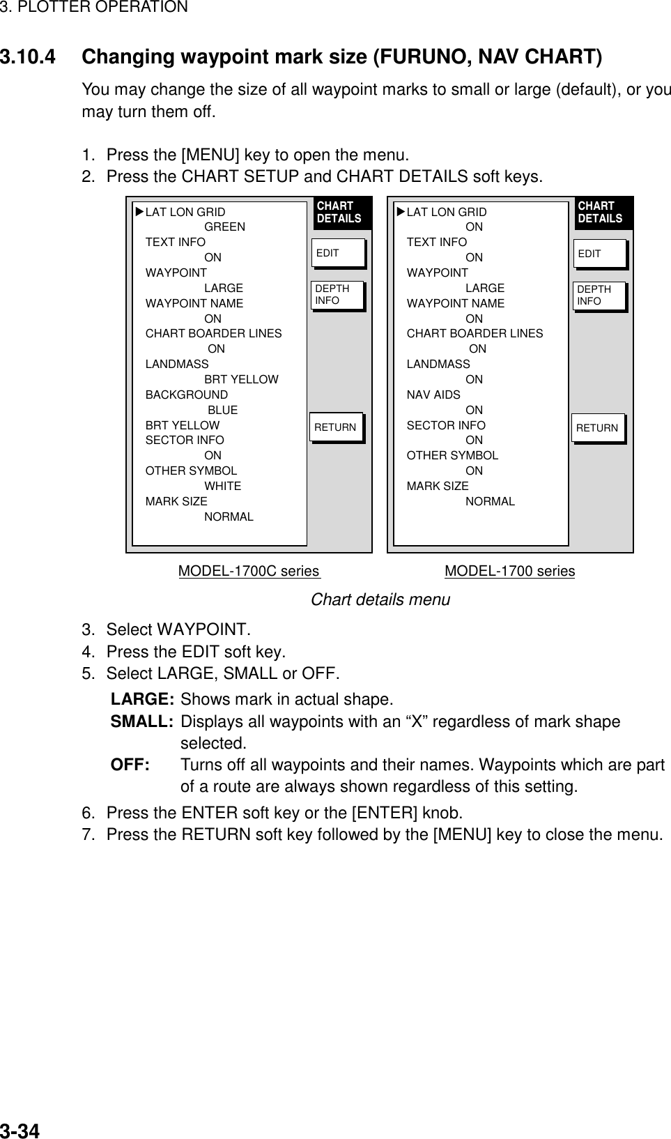 3. PLOTTER OPERATION3-343.10.4 Changing waypoint mark size (FURUNO, NAV CHART)You may change the size of all waypoint marks to small or large (default), or youmay turn them off.1. Press the [MENU] key to open the menu.2. Press the CHART SETUP and CHART DETAILS soft keys.LAT LON GRIDONTEXT INFOONWAYPOINTLARGEWAYPOINT NAMEONCHART BOARDER LINESONLANDMASSONNAV AIDSONSECTOR INFOONOTHER SYMBOLONMARK SIZENORMAL▲MODEL-1700 seriesLAT LON GRIDGREENTEXT INFOONWAYPOINTLARGEWAYPOINT NAMEONCHART BOARDER LINESONLANDMASSBRT YELLOWBACKGROUNDBLUEBRT YELLOWSECTOR INFOONOTHER SYMBOLWHITEMARK SIZENORMAL▲MODEL-1700C seriesCHARTDETAILS CHARTDETAILSEDITDEPTHINFORETURNEDITDEPTHINFORETURNChart details menu3. Select WAYPOINT.4. Press the EDIT soft key.5. Select LARGE, SMALL or OFF.LARGE: Shows mark in actual shape.SMALL: Displays all waypoints with an “X” regardless of mark shapeselected.OFF: Turns off all waypoints and their names. Waypoints which are partof a route are always shown regardless of this setting.6. Press the ENTER soft key or the [ENTER] knob.7. Press the RETURN soft key followed by the [MENU] key to close the menu.