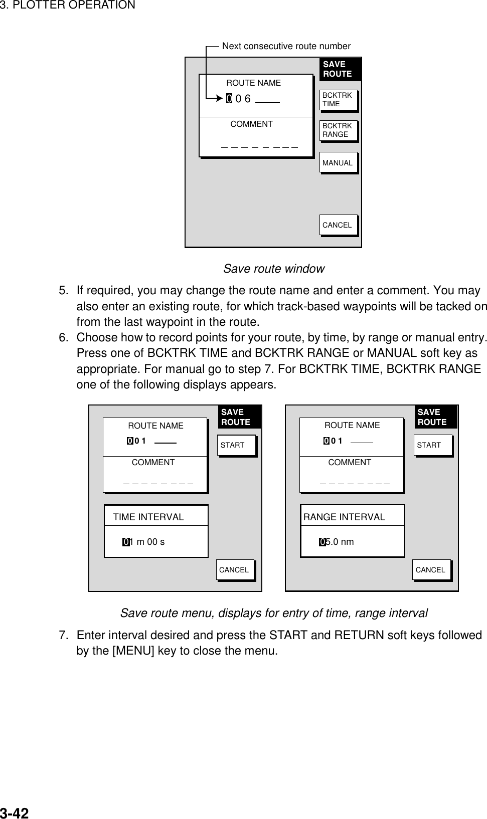 3. PLOTTER OPERATION3-42SAVEROUTEROUTE NAME0 0 6COMMENTNext consecutive route numberBCKTRKTIMEBCKTRKRANGEMANUALCANCELSave route window5. If required, you may change the route name and enter a comment. You mayalso enter an existing route, for which track-based waypoints will be tacked onfrom the last waypoint in the route.6. Choose how to record points for your route, by time, by range or manual entry.Press one of BCKTRK TIME and BCKTRK RANGE or MANUAL soft key asappropriate. For manual go to step 7. For BCKTRK TIME, BCKTRK RANGEone of the following displays appears.ROUTE NAMECOMMENT0 0 1SAVEROUTESTARTCANCELTIME INTERVAL01 m 00 sROUTE NAMECOMMENT0 0 1SAVEROUTESTARTCANCELRANGE INTERVAL05.0 nmSave route menu, displays for entry of time, range interval7. Enter interval desired and press the START and RETURN soft keys followedby the [MENU] key to close the menu.