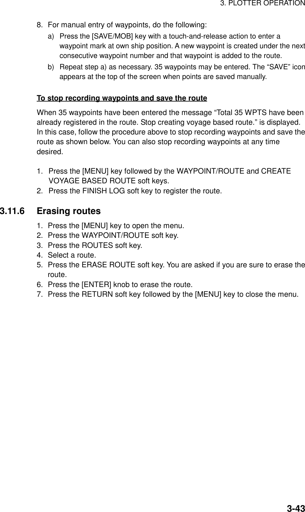 3. PLOTTER OPERATION3-438. For manual entry of waypoints, do the following:a)  Press the [SAVE/MOB] key with a touch-and-release action to enter awaypoint mark at own ship position. A new waypoint is created under the nextconsecutive waypoint number and that waypoint is added to the route.b)  Repeat step a) as necessary. 35 waypoints may be entered. The “SAVE” iconappears at the top of the screen when points are saved manually.To stop recording waypoints and save the routeWhen 35 waypoints have been entered the message “Total 35 WPTS have beenalready registered in the route. Stop creating voyage based route.” is displayed.In this case, follow the procedure above to stop recording waypoints and save theroute as shown below. You can also stop recording waypoints at any timedesired.1.  Press the [MENU] key followed by the WAYPOINT/ROUTE and CREATEVOYAGE BASED ROUTE soft keys.2.  Press the FINISH LOG soft key to register the route.3.11.6 Erasing routes1. Press the [MENU] key to open the menu.2. Press the WAYPOINT/ROUTE soft key.3. Press the ROUTES soft key.4. Select a route.5. Press the ERASE ROUTE soft key. You are asked if you are sure to erase theroute.6. Press the [ENTER] knob to erase the route.7. Press the RETURN soft key followed by the [MENU] key to close the menu.