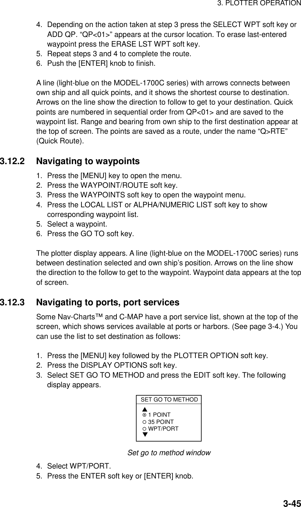 3. PLOTTER OPERATION3-454. Depending on the action taken at step 3 press the SELECT WPT soft key orADD QP. “QP&lt;01&gt;” appears at the cursor location. To erase last-enteredwaypoint press the ERASE LST WPT soft key.5. Repeat steps 3 and 4 to complete the route.6. Push the [ENTER] knob to finish.A line (light-blue on the MODEL-1700C series) with arrows connects betweenown ship and all quick points, and it shows the shortest course to destination.Arrows on the line show the direction to follow to get to your destination. Quickpoints are numbered in sequential order from QP&lt;01&gt; and are saved to thewaypoint list. Range and bearing from own ship to the first destination appear atthe top of screen. The points are saved as a route, under the name “Q&gt;RTE”(Quick Route).3.12.2 Navigating to waypoints1. Press the [MENU] key to open the menu.2. Press the WAYPOINT/ROUTE soft key.3. Press the WAYPOINTS soft key to open the waypoint menu.4. Press the LOCAL LIST or ALPHA/NUMERIC LIST soft key to showcorresponding waypoint list.5. Select a waypoint.6. Press the GO TO soft key.The plotter display appears. A line (light-blue on the MODEL-1700C series) runsbetween destination selected and own ship’s position. Arrows on the line showthe direction to the follow to get to the waypoint. Waypoint data appears at the topof screen.3.12.3 Navigating to ports, port servicesSome Nav-Charts™ and C-MAP have a port service list, shown at the top of thescreen, which shows services available at ports or harbors. (See page 3-4.) Youcan use the list to set destination as follows:1. Press the [MENU] key followed by the PLOTTER OPTION soft key.2. Press the DISPLAY OPTIONS soft key.3. Select SET GO TO METHOD and press the EDIT soft key. The followingdisplay appears.SET GO TO METHOD 1 POINT 35 POINT WPT/PORT Set go to method window4. Select WPT/PORT.5. Press the ENTER soft key or [ENTER] knob.