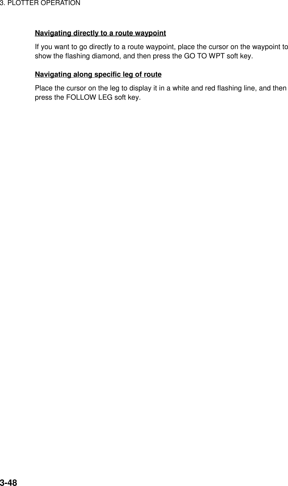 3. PLOTTER OPERATION3-48Navigating directly to a route waypointIf you want to go directly to a route waypoint, place the cursor on the waypoint toshow the flashing diamond, and then press the GO TO WPT soft key.Navigating along specific leg of routePlace the cursor on the leg to display it in a white and red flashing line, and thenpress the FOLLOW LEG soft key.
